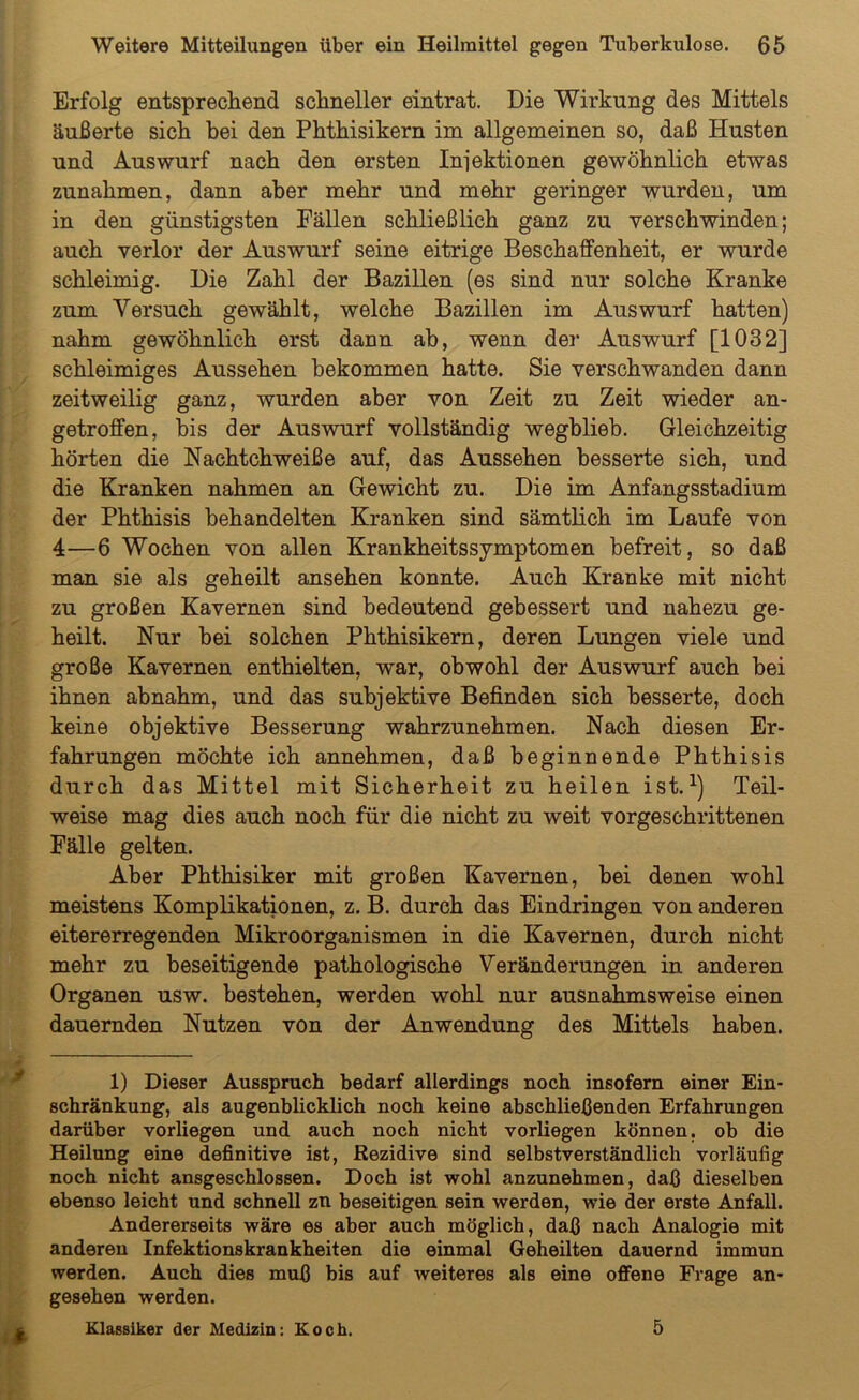 Erfolg entsprechend schneller eintrat. Die Wirkung des Mittels äußerte sich hei den Phthisikern im allgemeinen so, daß Husten und Auswurf nach den ersten Injektionen gewöhnlich etwas Zunahmen, dann aber mehr und mehr geringer wurden, um in den günstigsten Fällen schließlich ganz zu verschwinden; auch verlor der Auswurf seine eitrige Beschaffenheit, er wurde schleimig. Die Zahl der Bazillen (es sind nur solche Kranke zum Versuch gewählt, welche Bazillen im Auswurf hatten) nahm gewöhnlich erst dann ab, wenn der Auswurf [1032] schleimiges Aussehen bekommen hatte. Sie verschwanden dann zeitweilig ganz, wurden aber von Zeit zu Zeit wieder an- getroffen, bis der Auswurf vollständig wegblieb. Gleichzeitig hörten die Naehtchweiße auf, das Aussehen besserte sich, und die Kranken nahmen an Gewicht zu. Die im Anfangsstadium der Phthisis behandelten Kranken sind sämtlich im Laufe von 4—6 Wochen von allen Krankheitssymptomen befreit, so daß man sie als geheilt ansehen konnte. Auch Kranke mit nicht zu großen Kavernen sind bedeutend gebessert und nahezu ge- heilt. Nur bei solchen Phthisikern, deren Lungen viele und große Kavernen enthielten, war, obwohl der Auswurf auch bei ihnen abnahm, und das subjektive Befinden sich besserte, doch keine objektive Besserung wahrzunehmen. Nach diesen Er- fahrungen möchte ich annehmen, daß beginnende Phthisis durch das Mittel mit Sicherheit zu heilen ist.1) Teil- weise mag dies auch noch für die nicht zu weit vorgeschrittenen Fälle gelten. Aber Phthisiker mit großen Kavernen, bei denen wohl meistens Komplikationen, z. B. durch das Eindringen von anderen eitererregenden Mikroorganismen in die Kavernen, durch nicht mehr zu beseitigende pathologische Veränderungen in anderen Organen usw. bestehen, werden wohl nur ausnahmsweise einen dauernden Nutzen von der Anwendung des Mittels haben. 1) Dieser Ausspruch bedarf allerdings noch insofern einer Ein- schränkung, als augenblicklich noch keine abschließenden Erfahrungen darüber vorliegen und auch noch nicht vorliegen können, ob die Heilung eine definitive ist, Rezidive sind selbstverständlich vorläufig noch nicht ansgeschlossen. Doch ist wohl anzunehmen, daß dieselben ebenso leicht und schnell zn beseitigen sein werden, wie der erste Anfall. Andererseits wäre es aber auch möglich, daß nach Analogie mit anderen Infektionskrankheiten die einmal Geheilten dauernd immun werden. Auch dies muß bis auf weiteres als eine offene Frage an- gesehen werden. Klassiker der Medizin: Koch. 5