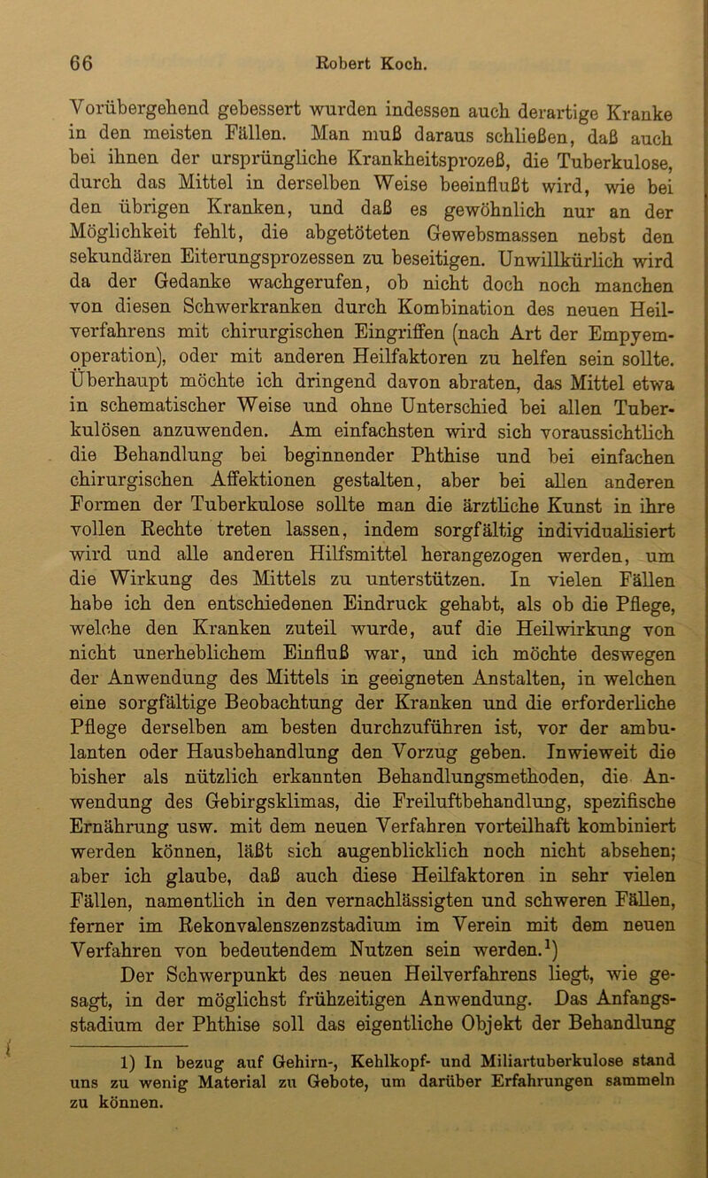 Vorübergehend gebessert wurden indessen auch derartige Kranke in den meisten Fällen. Man muß daraus schließen, daß auch bei ihnen der ursprüngliche Krankheitsprozeß, die Tuberkulose, durch das Mittel in derselben Weise beeinflußt wird, wie bei den übrigen Kranken, und daß es gewöhnlich nur an der Möglichkeit fehlt, die abgetöteten Gewebsmassen nebst den sekundären Eiterungsprozessen zu beseitigen. Unwillkürlich wird da der Gedanke wachgerufen, ob nicht doch noch manchen von diesen Schwerkranken durch Kombination des neuen Heil- verfahrens mit chirurgischen Eingriffen (nach Art der Empyem- operation), oder mit anderen Heilfaktoren zu helfen sein sollte. Überhaupt möchte ich dringend davon abraten, das Mittel etwa in schematischer Weise und ohne Unterschied bei allen Tuber- kulösen anzuwenden. Am einfachsten wird sich voraussichtlich die Behandlung bei beginnender Phthise und bei einfachen chirurgischen Affektionen gestalten, aber bei allen anderen Formen der Tuberkulose sollte man die ärztliche Kunst in ihre vollen Rechte treten lassen, indem sorgfältig individualisiert wird und alle anderen Hilfsmittel herangezogen werden, um die Wirkung des Mittels zu unterstützen. In vielen Fällen habe ich den entschiedenen Eindruck gehabt, als ob die Pflege, welche den Kranken zuteil wurde, auf die Heilwirkung von nicht unerheblichem Einfluß war, und ich möchte deswegen der Anwendung des Mittels in geeigneten Anstalten, in welchen eine sorgfältige Beobachtung der Kranken und die erforderliche Pflege derselben am besten durchzuführen ist, vor der ambu- lanten oder Hausbehandlung den Vorzug geben. Inwieweit die bisher als nützlich erkannten Behandlungsmethoden, die An- wendung des Gebirgsklimas, die Freiluftbehandlung, spezifische Ernährung usw. mit dem neuen Verfahren vorteilhaft kombiniert werden können, läßt sich augenblicklich noch nicht absehen; aber ich glaube, daß auch diese Heilfaktoren in sehr vielen Fällen, namentlich in den vernachlässigten und schweren Fällen, ferner im Rekonvalenszenzstadium im Verein mit dem neuen Verfahren von bedeutendem Nutzen sein werden.1) Der Schwerpunkt des neuen Heilverfahrens liegt, wie ge- sagt, in der möglichst frühzeitigen Anwendung. Das Anfangs- stadium der Phthise soll das eigentliche Objekt der Behandlung 1) In bezug auf Gehirn-, Kehlkopf- und Miliartuberkulose stand uns zu wenig Material zu Gebote, um darüber Erfahrungen sammeln zu können.