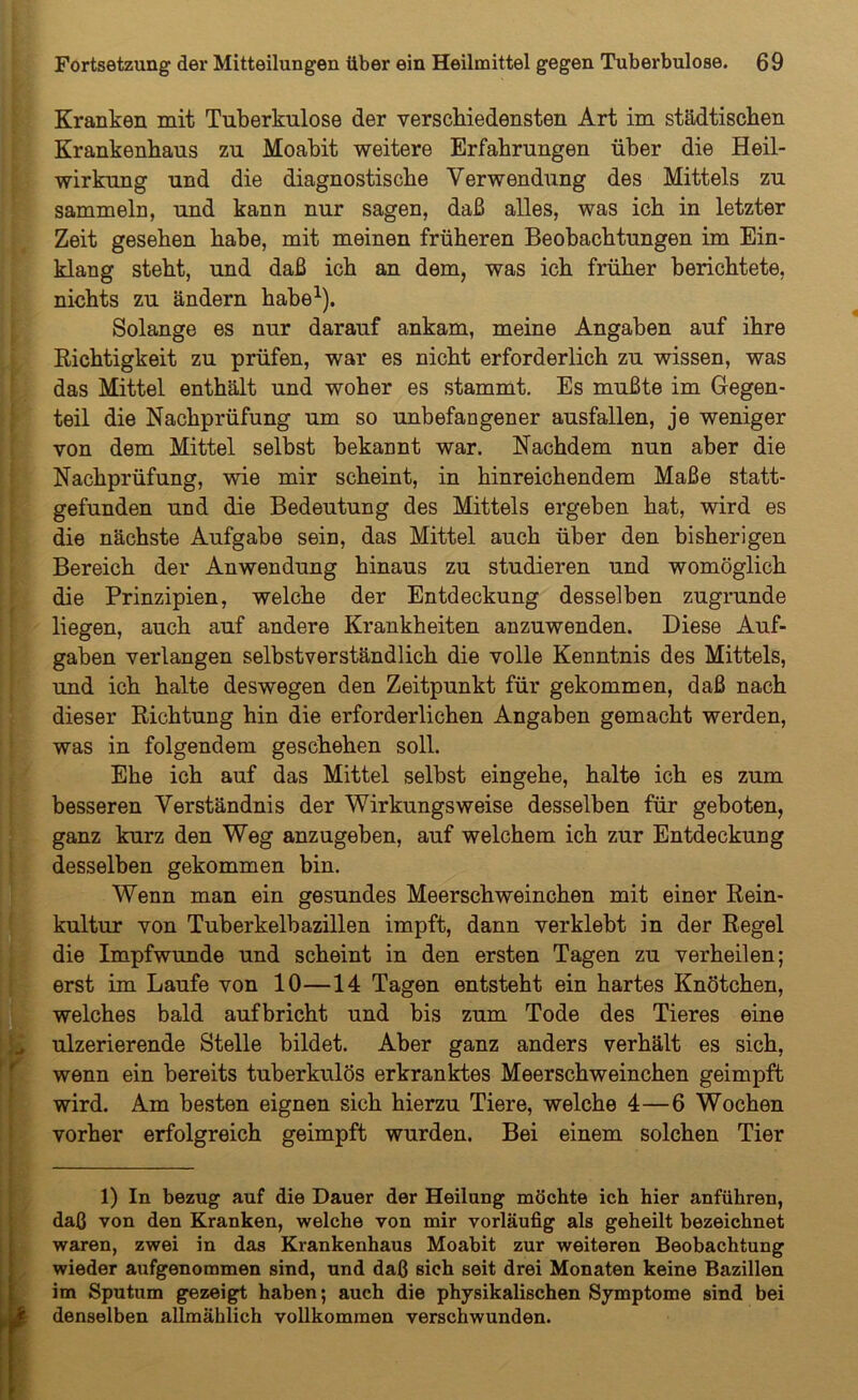 Kranken mit Tuberkulose der verschiedensten Art im städtischen Krankenhaus zu Moabit weitere Erfahrungen über die Heil- wirkung und die diagnostische Verwendung des Mittels zu sammeln, und kann nur sagen, daß alles, was ich in letzter Zeit gesehen habe, mit meinen früheren Beobachtungen im Ein- klang steht, und daß ich an dem, was ich früher berichtete, nichts zu ändern habe1). Solange es nur darauf ankam, meine Angaben auf ihre Richtigkeit zu prüfen, war es nicht erforderlich zu wissen, was das Mittel enthält und woher es stammt. Es mußte im Gegen- teil die Nachprüfung um so unbefangener ausfallen, je weniger von dem Mittel selbst bekannt war. Nachdem nun aber die Nachprüfung, wie mir scheint, in hinreichendem Maße statt- gefunden und die Bedeutung des Mittels ergeben hat, wird es die nächste Aufgabe sein, das Mittel auch über den bisherigen Bereich der Anwendung hinaus zu studieren und womöglich die Prinzipien, welche der Entdeckung desselben zugrunde liegen, auch auf andere Krankheiten anzuwenden. Diese Auf- gaben verlangen selbstverständlich die volle Kenntnis des Mittels, und ich halte deswegen den Zeitpunkt für gekommen, daß nach dieser Richtung hin die erforderlichen Angaben gemacht werden, was in folgendem geschehen soll. Ehe ich auf das Mittel selbst eingehe, halte ich es zum besseren Verständnis der Wirkungsweise desselben für geboten, ganz kurz den Weg anzugeben, auf welchem ich zur Entdeckung desselben gekommen bin. Wenn man ein gesundes Meerschweinchen mit einer Rein- kultur von Tuberkelbazillen impft, dann verklebt in der Regel die Impfwunde und scheint in den ersten Tagen zu verheilen; erst im Laufe von 10—14 Tagen entsteht ein hartes Knötchen, welches bald aufbricht und bis zum Tode des Tieres eine ulzerierende Stelle bildet. Aber ganz anders verhält es sich, wenn ein bereits tuberkulös erkranktes Meerschweinchen geimpft wird. Am besten eignen sich hierzu Tiere, welche 4—6 Wochen vorher erfolgreich geimpft wurden. Bei einem solchen Tier 1) In bezug auf die Dauer der Heilung möchte ich hier anführen, daß von den Kranken, welche von mir vorläufig als geheilt bezeichnet waren, zwei in das Krankenhaus Moabit zur weiteren Beobachtung wieder aufgenommen sind, und daß sich seit drei Monaten keine Bazillen im Sputum gezeigt haben; auch die physikalischen Symptome sind bei denselben allmählich vollkommen verschwunden.