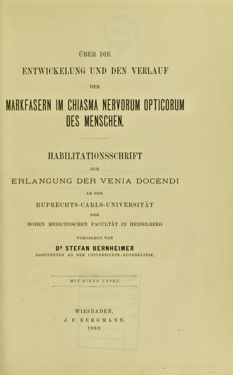 ENTWICKELUNG UND DEN VERLAUF DER HABILITATIONSSCHRIFT ZUE ERLANGUNG DER VENIA DOCENDI AN DER RUPRECHTS-CARLS-UNIVERSITÄT DER HOHEN MEDICINISCHEN FACULTÄT IN HEIDELBERG VORGELEGT VON D? STEFAN BERNHEIMER ASSISTENTEN AN DER UNIVERSITÄTS - AUGENKLINIK. MIT EINER TA FE L. WIESBADEN. J. F. B E R OMAN N. 188 9.
