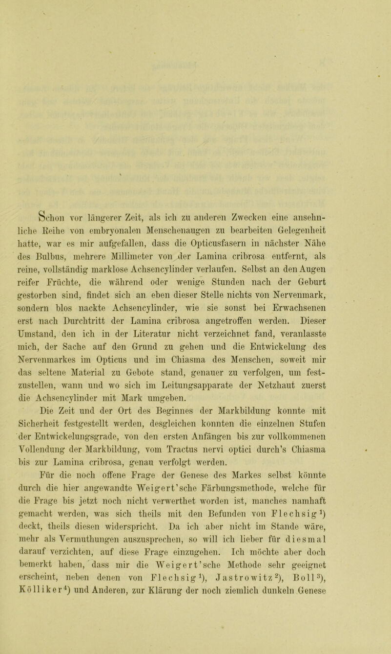 Schon vor längerer Zeit, als ich zu anderen Zwecken eine ansehn- liche Reihe von embryonalen Menschenaugen zu bearbeiten Gelegenheit hatte, war es mir aufgefallen, dass die Opticusfasern in nächster Nähe des Bulbus, mehrere Millimeter von der Lamina cribrosa entfernt, als reine, vollständig marklose Achsencylinder verlaufen. Selbst an den Augen reifer Früchte, die während oder wenige Stunden nach der Geburt gestorben sind, findet sich an eben dieser Stelle nichts von Nervenmark, sondern blos nackte Achsencylinder, wie sie sonst bei Erwachsenen erst nach Durchtritt der Lamina cribrosa angetroffen werden. Dieser Umstand, den ich in der Literatur nicht verzeichnet fand, veranlasste mich, der Sache auf den Grund zu gehen und die Entwickelung des Nervenmarkes im Opticus und im Chiasma des Menschen, soweit mir das seltene Material zu Gebote stand, genauer zu verfolgen, um fest- zustellen, wann und wo sich im Leitungsapparate der Netzhaut zuerst die Achsencylinder mit Mark umgeben. Die Zeit und der Ort des Beginnes der Markbildung konnte mit Sicherheit festgestellt werden, desgleichen konnten die einzelnen Stufen der Entwickelungsgrade, von den ersten Anfängen bis zur vollkommenen Vollendung der Markbildung, vom Tractus nervi optici durch’s Chiasma bis zur Lamina cribrosa, genau verfolgt werden. Für die noch offene Frage der Genese des Markes selbst könnte durch die hier angewandte Weigert’sehe Färbungsmethode, welche für die Frage bis jetzt noch nicht verwerthet worden ist, manches namhaft gemacht werden, was sich theils mit den Befunden von Flechsig1) deckt, theils diesen widerspricht. Da ich aber nicht im Stande wäre, mehr als Vermuthungen auszusprechen, so will ich lieber für diesmal darauf verzichten, auf diese Frage einzugehen. Ich möchte aber doch bemerkt haben, dass mir die Weigert’sehe Methode sehr geeignet erscheint, neben denen von Flechsig1), Jastrowitz2), Bo 113), Kölliker4) und Anderen, zur Klärung der noch ziemlich dunkeln Genese