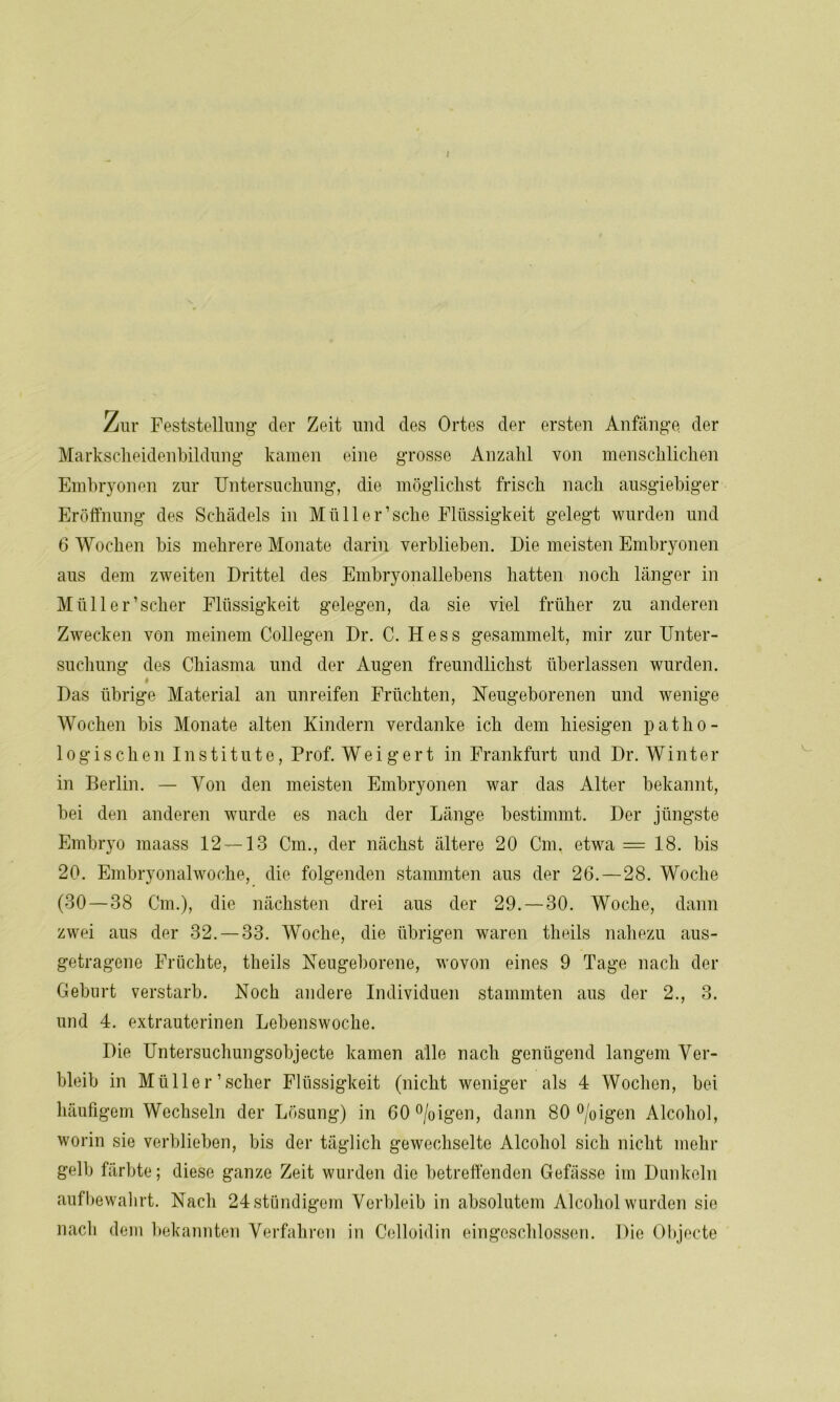 Zur Feststellung- der Zeit und des Ortes der ersten Anfänge, der Markscheidenbildung kamen eine grosse Anzahl von menschlichen Embryonen zur Untersuchung, die möglichst frisch nach ausgiebiger Eröffnung des Schädels in Müll er’sehe Flüssigkeit gelegt wurden und 6 Wochen bis mehrere Monate darin verblieben. Die meisten Embryonen aus dem zweiten Drittel des Embryonallebens hatten noch länger in Müll er’scher Flüssigkeit gelegen, da sie viel früher zu anderen Zwecken von meinem Collegen Dr. C. Hess gesammelt, mir zur Unter- suchung des Chiasma und der Augen freundlichst überlassen wurden. # Das übrige Material an unreifen Früchten, Neugeborenen und wenige Wochen bis Monate alten Kindern verdanke ich dem hiesigen patho- logischen Institute, Prof. Weigert in Frankfurt und Dr. Winter in Berlin. — Von den meisten Embryonen war das Alter bekannt, bei den anderen wurde es nach der Länge bestimmt. Der jüngste Embryo maass 12 — 13 Cm., der nächst ältere 20 Cm. etwa = 18. bis 20. Embryonalwoche, die folgenden stammten aus der 26. — 28. Woche (30 — 38 Cm.), die nächsten drei aus der 29. — 30. Woche, dann zwei aus der 32.-33. Woche, die übrigen waren theils nahezu aus- getragene Früchte, theils Neugeborene, wovon eines 9 Tage nach der Geburt verstarb. Noch andere Individuen stammten aus der 2., 3. und 4. extrauterinen Lebenswoche. Die Untersuchungsobjecte kamen alle nach genügend langem Ver- bleib in Müller’scher Flüssigkeit (nicht weniger als 4 Wochen, bei häufigem Wechseln der Lösung) in 60°/oigen, dann 80 °/oigen Alcohol, worin sie verblieben, bis der täglich gewechselte Alcohol sich nicht mehr gelb färbte; diese ganze Zeit wurden die betreffenden Gefiisse im Dunkeln aufbewahrt. Nach 24 ständigem Verbleib in absolutem Alcohol wurden sie nach dem bekannten Verfahren in Celloidin eingeschlossen. Die Objecte