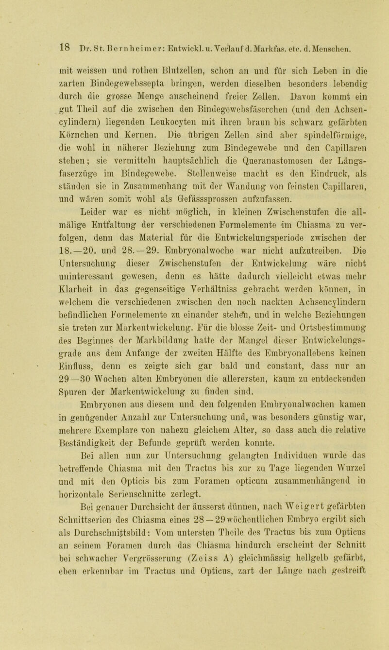 mit weissen und rotlien Blutzellen, schon an und für sich Lehen in die zarten Bindegewebssepta bringen, werden dieselben besonders lebendig durch die grosse Menge anscheinend freier Zellen. Davon kommt ein gut Tlieil auf die zwischen den Bindegewebsfäserchen (und den Achsen- cylindern) liegenden Leukocyten mit ihren braun bis schwarz gefärbten Körnchen und Kernen. Die übrigen Zellen sind aber spindelförmige, die wohl in näherer Beziehung zum Bindegewebe und den Capillaren stehen; sie vermitteln hauptsächlich die Queranastomosen der Längs- faserzüge im Bindegewebe. Stellenweise macht es den Eindruck, als ständen sie in Zusammenhang mit der Wandung von feinsten Capillaren, und wären somit wohl als Gefässsprossen aufzufassen. Leider war es nicht möglich, in kleinen Zwischenstufen die all- mälige Entfaltung der verschiedenen Formelemente im Chiasma zu ver- folgen, denn das Material für die Entwickelungsperiode zwischen der 18.—20. und 28.-29. Embryonalwoche war nicht aufzutreiben. Die Untersuchung dieser Zwischenstufen der Entwickelung wäre nicht uninteressant gewesen, denn es hätte dadurch vielleicht etwas mehr Klarheit in das gegenseitige Verliältniss gebracht werden können, in welchem die verschiedenen zwischen den noch nackten Achsencylindern befindlichen Formelemente zu einander stehtfh, und in welche Beziehungen sie treten zur Markentwickelung. Für die blosse Zeit- und Ortsbestimmung des Beginnes der Markbildung batte der Mangel dieser Entwickelungs- grade aus dem Anfänge der zweiten Hälfte des Embryonallebens keinen Einfluss, denn es zeigte sich gar bald und constant, dass nur an 29 — 30 Wochen alten Embryonen die allerersten, kaum zu entdeckenden Spuren der Markentwickelung zu finden sind. Embryonen aus diesem und den folgenden Embryonalwochen kamen in genügender Anzahl zur Untersuchung und, was besonders günstig war, mehrere Exemplare von nahezu gleichem Alter, so dass auch die relative Beständigkeit der Befunde geprüft werden konnte. Bei allen nun zur Untersuchung gelangten Individuen wurde das betreffende Chiasma mit den Tractus bis zur zu Tage liegenden Wurzel und mit den Opticis bis zum Foramen opticum zusammenhängend in horizontale Serienschnitte zerlegt. Bei genauer Durchsicht der äusserst dünnen, nach Weigert gefärbten Schnittserien des Chiasma eines 28 —29 wöchentlichen Embryo ergibt sich als Durchschnittsbild: Vom untersten Tlieilc des Tractus bis zum Opticus an seinem Foramen durch das Chiasma hindurch erscheint der Schnitt bei schwacher Vergrösserung (Zoiss A) gleichmässig hellgelb gefärbt, eben erkennbar im Tractus und Opticus, zart der Länge nach gestreift