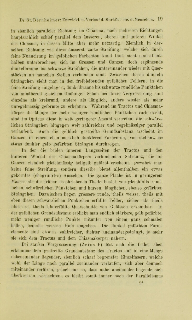 in ziemlich paralleler Richtung im Chiasma, nach mehreren Richtungen hauptsächlich schief parallel dem äusseren, oberen und unteren Winkel des Chiasma, in dessen Mitte aber mehr netzartig. Ziemlich in der- selben Richtung wie diese äusserst zarte Streifung, welche sich durch feine Nuancirung im gelblichen Farbenton kund thut, sieht man allent- halben unterbrochene, sich im Grossen und Ganzen doch ergänzende dunkelbraune bis schwarze Streifchen, die untereinander wieder mit Quer- stücken an manchen Stellen verbunden sind. Zwischen diesen dunkeln Strängchen sieht man in den freibleibenden gelblichen Feldern, in die feine Streifung eingelagert, dunkelbraune bis schwarze rundliche Pünktchen von annähernd gleichem Umfange. Schon bei dieser Vergrösserung sind einzelne als kreisrund, andere als länglich, andere wieder als mehr unregelmässig geformte zu erkennen. Während im Tractus und Chiasma- körper die Menge der mehr weniger rundlichen Pünktchen vorherrscht, sind im Opticus diese in weit geringerer Anzahl vertreten, die schwärz- lichen Strängchen hingegen weit zahlreicher und regelmässiger parallel verlaufend. Auch die gelblich gestreifte Grundsubstanz erscheint im Ganzen in einem eben merklich dunkleren Farbenton, von stellenweise etwas dunkler gelb gefärbten Strängen durchzogen. In der die beiden inneren Längsseiten der Tractus und den hinteren Winkel des Chiasmakörpers verbindenden Substanz, die im Ganzen ziemlich gleichmässig hellgelb gefärbt erscheint, gewahrt man keine feine Streifung, sondern dieselbe bietet allenthalben ein etwas gekörntes (chagrinirtes) Aussehen. Die ganze Fläche ist in geringerem Maasse als die früher beschriebenen Theile besäet von gleichfalls rund- lichen, schwärzlichen Pünktchen und kurzen, länglichen, ebenso gefärbten Strängchen. Dazwischen liegen grössere runde, theils weisse, theils mit eben diesen schwärzlichen Pünktchen erfüllte Felder, sicher als theils blutleere, theils bluterfüllte Querschnitte von Gefässen erkennbar. In der gelblichen Grundsubstanz erblickt man endlich stärkere, gelb gefärbte, mehr weniger rundliche Punkte mitunter von einem ganz schmalen hellen, beinahe weissen Hofe umgeben. Die dunkel gefärbten Form- elemente sind etwas zahlreicher, dichter aneinandergedrängt, je mehr sie sich dem Tractus und dem Chiasmakörper nähern. Bei starker Vergrösserung (Zeiss F) löst sich die früher eben erkennbar fein gestreifte Grundsubstanz des Tractus auf in eine Menge nebeneinander liegender, ziemlich scharf begrenzter Einzelfasern, welche wohl der Länge nach parallel zueinander verlaufen, sich aber dennoch miteinander verfilzen, jedoch nur so, dass nahe aneinander liegende sich überkreuzen, verflechten; es bleibt somit immer noch der Parallelismus 2*