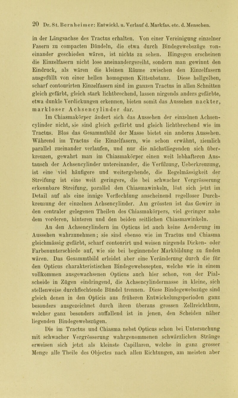 in der Längsachse des Tractus erhalten. Von einer Vereinigung einzelner Lasern zu compacten Bündeln, die etwa durch Bindegewebszüge von- einander geschieden wären, ist nichts zu sehen. Hingegen erscheinen die Einzelfasern nicht lose aneinandergereiht, sondern man gewinnt den Eindruck, als wären die kleinen Räume zwischen den Einzelfasern ausgefüllt von einer hellen homogenen Kittsubstanz. Diese hellgelben, scharf contourirten Einzelfasern sind im ganzen Tractus in allen Schnitten gleich gefärbt, gleich stark lichtbrechend, lassen nirgends anders gefärbte, etwa dunkle Verdickungen erkennen, bieten somit das Aussehen nackter, markloser Achsencylinder dar. Im Chiasmakörper ändert sich das Aussehen der einzelnen Achsen- cylinder nicht, sie sind gleich gefärbt und gleich lichtbrechend wie im Tractus. Bios das Gesammtbild der Masse bietet ein anderes Aussehen. Während im Tractus die Einzelfasern, wie schon erwähnt, ziemlich parallel zueinander verlaufen, und nur die nächstliegenden sich über- kreuzen, gewahrt man im Chiasmakörper einen weit lebhafteren Aus- tausch der Aclisencylinder untereinander, die Verfilzung, Ueberkreuzung, ist eine viel häufigere und weitergehende, die Regelmässigkeit der Streifung ist eine weit geringere, die bei schwacher Vergrösserung erkennbare Streifung, parallel den Chiasmawinkeln, löst sich jetzt im Detail auf als eine innige Verflechtung anscheinend regelloser Durch- kreuzung der einzelnen Achsencylinder. Am grössten ist das Gewirr in den centraler gelegenen Theilen des Chiasmakörpers, viel geringer nahe dem vorderen, hinteren und den beiden seitlichen Chiasmawinkeln. An den Achsencylindern im Opticus ist auch keine Aenderung im Aussehen wahrzunehmen; sie sind ebenso wie im Tractus und Chiasma gleichmässig gefärbt, scharf contourirt und weisen nirgends Dicken- oder Farbenunterschiede auf, wie sie bei beginnender Markbildung zu finden wären. Das Gesammtbild erleidet aber eine Veränderung durch die für den Opticus charakteristischen Bindegewebssepten, welche wie in einem vollkommen ausgewachsenen Opticus auch hier schon, von der Pial- scheide in Zügen eindringend, die Aclisencylindermasse in kleine, sich stellenweise durchflechtende Bündel trennen. Diese Bindegewebszüge sind gleich denen in den Opticis aus früheren Entwickelungsperioden ganz besonders ausgezeichnet durch ihren überaus grossen Zellreichthum, welcher ganz besonders auffallend ist in jenen, den Scheiden näher liegenden Bindegewebsziigen. Die im Tractus und Chiasma nebst Opticus schon bei Untersuchung mit schwacher Vergrösserung wahrgenommenen schwärzlichen Stränge erweisen sich jetzt als kleinste Capillaren, welche in ganz grosser Menge alle Theile des Objectes nach allen Richtungen, am meisten aber