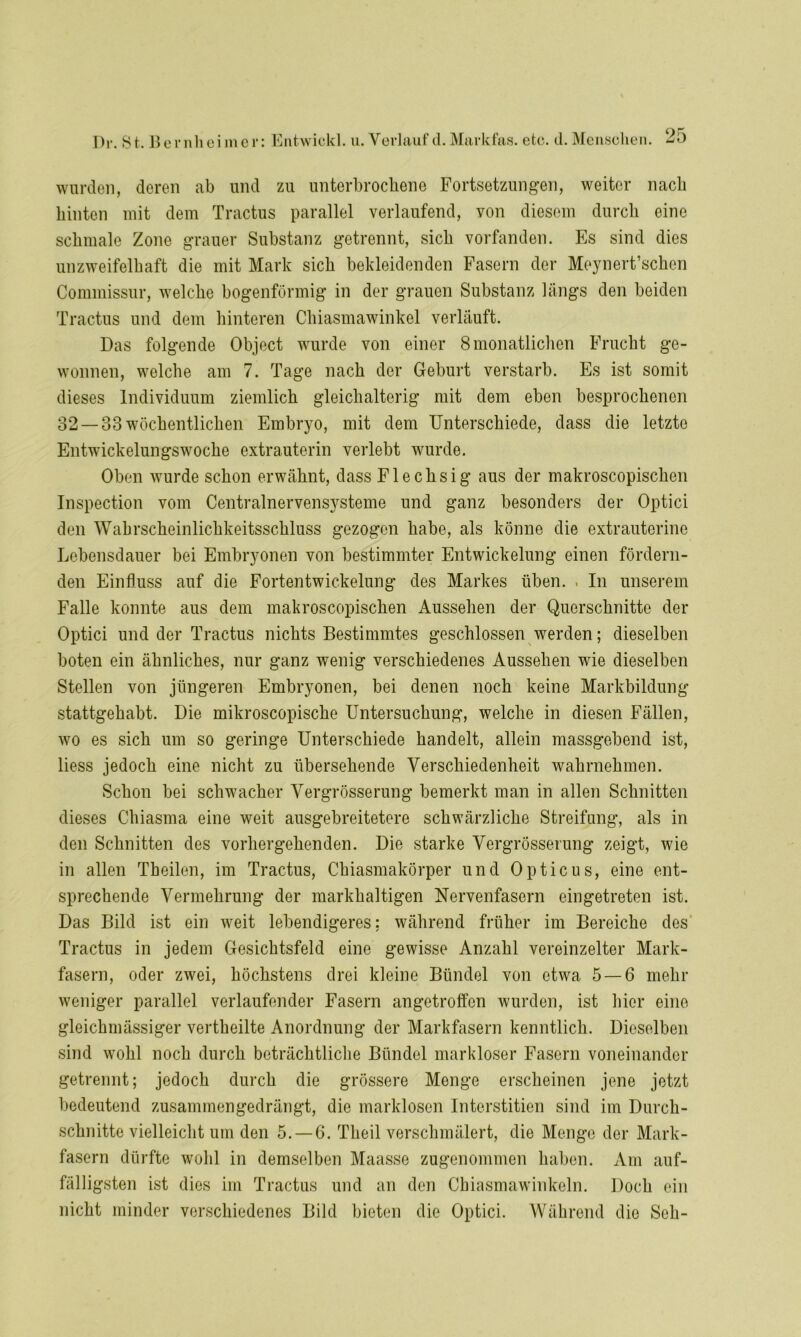 wurden, deren ab und zu unterbrochene Fortsetzungen, weiter nach hinten mit dem Tractus parallel verlaufend, yon diesem durch eine schmale Zone grauer Substanz getrennt, sich vorfanden. Es sind dies unzweifelhaft die mit Mark sich bekleidenden Fasern der Moynert’schen Commissur, welche bogenförmig in der grauen Substanz längs den beiden Tractus und dem hinteren Chiasmawinkel verläuft. Das folgende Object wurde von einer 8monatlichen Frucht ge- wonnen, welche am 7. Tage nach der Geburt verstarb. Es ist somit dieses Individuum ziemlich gleichalterig mit dem eben besprochenen 32 —33 wöchentlichen Embryo, mit dem Unterschiede, dass die letzte Entwdckelungswoche extrauterin verlebt wurde. Oben wurde schon erwähnt, dass Flechsig aus der makroscopischen Inspection vom Centralnervensysteme und ganz besonders der Optici den Wahrscheinlichkeitsschluss gezogen habe, als könne die extrauterine Lebensdauer bei Embryonen von bestimmter Entwickelung einen fördern- den Einfluss auf die Fortentwickelung des Markes üben. . In unserem Falle konnte aus dem makroscopischen Aussehen der Querschnitte der Optici und der Tractus nichts Bestimmtes geschlossen werden; dieselben boten ein ähnliches, nur ganz wenig verschiedenes Aussehen wie dieselben Stellen von jüngeren Embryonen, bei denen noch keine Markbildung stattgehabt. Die mikroscopische Untersuchung, welche in diesen Fällen, wo es sich um so geringe Unterschiede handelt, allein massgebend ist, liess jedoch eine nicht zu übersehende Verschiedenheit wahrnehmen. Schon bei schwacher Vergrösserung bemerkt man in allen Schnitten dieses Chiasma eine weit ausgebreitetere schwärzliche Streifung, als in den Schnitten des vorhergehenden. Die starke Vergrösserung zeigt, wie in allen Theilen, im Tractus, Chiasmakörper und Opticus, eine ent- sprechende Vermehrung der markhaltigen Nervenfasern eingetreten ist. Das Bild ist ein weit lebendigeres; während früher im Bereiche des Tractus in jedem Gesichtsfeld eine gewisse Anzahl vereinzelter Mark- fasern, oder zwei, höchstens drei kleine Bündel von etwa 5 — 6 mehr weniger parallel verlaufender Fasern angetroffen wurden, ist hier eine gleichmässiger vertheilte Anordnung der Markfasern kenntlich. Dieselben sind wohl noch durch beträchtliche Bündel markloser Fasern voneinander getrennt; jedoch durch die grössere Menge erscheinen jene jetzt bedeutend zusammengedrängt, die marklosen Interstitien sind im Durch- schnitte vielleicht um den 5. — 6. Theil verschmälert, die Menge der Mark- fasern dürfte wohl in demselben Maasse zugenommen haben. Am auf- fälligsten ist dies im Tractus und an den Cbiasmawinkeln. Doch ein nicht minder verschiedenes Bild bieten die Optici. Während die Seli-