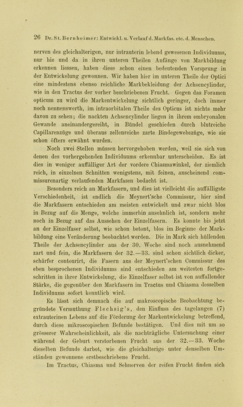 nerven des gloichalterigen, nur intrauterin lebend gewesenen Individuums, nur hie und da in ihren unteren Theilen Anfänge von Markbildung erkennen Hessen, haben diese schon einen bedeutenden Vorsprung in der Entwickelung gewonnen. Wir haben hier im unteren Theile der Optici eine mindestens ebenso reichliche Markbekleidung der Achsencylinder, wie in den Tractus der vorher beschriebenen Frucht. Gegen das Foramen opticum zu wird die Markentwickelung sichtlich geringer, doch immer noch nennenswerth, im intraorbitalen Theile des Opticus ist nichts mehr davon zu sehen; die nackten Achsencylinder liegen in ihrem embryonalen Gewände aneinandergereiht, in Bündel geschieden durch blutreiche Capillarenzüge und überaus zellenreiche zarte Bindegewebszüge, wie sie schon öfters erwähnt wurden. i Noch zwei Stellen müssen hervorgehoben werden, weil sie sich von denen des vorhergehenden Individuums erkennbar unterscheiden. Es ist dies in weniger auffälliger Art der vordere Chiasmawinkel, der ziemlich reich, in einzelnen Schnitten wenigstens, mit feinen, anscheinend com- missurenartig verlaufenden Markfasen bedacht ist. Besonders reich an Markfasern, und dies ist vielleicht die auffälligste Verschiedenheit, ist endlich die Meynert’sche Commissur, liier sind die Markfasern entschieden am meisten entwickelt und zwar nicht blos in Bezug auf die Menge, welche immerhin ansehnlich ist, sondern mehr noch in Bezug auf das Aussehen der Einzelfasern. Es konnte bis jetzt an der Einzelfaser selbst, wie schon betont, blos im Beginne der Mark- bildung eine Veränderung beobachtet werden. Die in Mark sich hüllenden Theile der Achsencylinder aus der 30. Woche sind noch ausnehmend zart und fein, die Markfasern der 32. — 33. sind schon sichtlich dicker, schärfer contourirt, die Fasern aus der Meynert’schen Commissur des eben besprochenen Individuums sind entschieden am weitesten fortge- schritten in ihrer Entwickelung, die Einzelfaser selbst ist von auffallender Stärke, die gegenüber den Markfasern im Tractus und Chiasma desselben Individuums sofort kenntlich wird. Es lässt sich demnach die auf makroscopische Beobachtung be- gründete Vermuthung Flechsig1 s, den Einfluss des tagelangen (7) extrauterinen Lebens auf die Förderung der Markentwickelung betreffend, durch diese mikroscopischen Befunde bestätigen. Und dies mit um so grösserer Wahrscheinlichkeit, als die nachträgliche Untersuchung einer während der Geburt verstorbenen Frucht aus der 32. — 33. Woche dieselben Befunde darbot, wie die gleichalterige unter denselben Um- ständen gewonnene erstbeschriebene Frucht. Im Tractus, Chiasma und Sehnerven der reifen Frucht finden sich