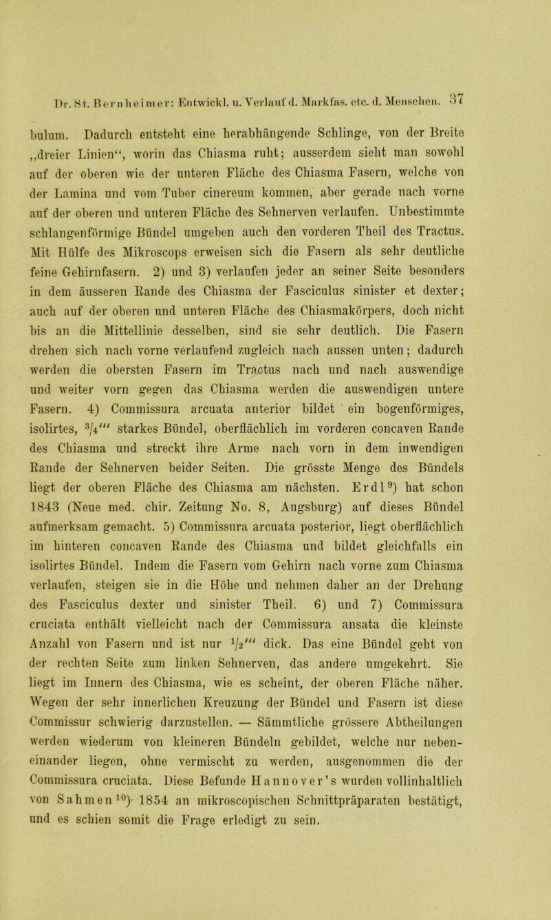 bulum. Dadurch entsteht eine herabhängende Schlinge, von der Breite „dreier Linien“, worin das Chiasma ruht; ausserdem sieht man sowohl auf der oberen wie der unteren Fläche des Chiasma Fasern, welche von der Lamina und vom Tuber cinereum kommen, aber gerade nach vorne auf der oberen und unteren Fläche des Sehnerven verlaufen. Unbestimmte schlangenförmige Bündel umgeben auch den vorderen Theil des Tractus. Mit Hülfe des Mikroscops erweisen sich die Fasern als sehr deutliche feine Gehirnfasern. 2) und 3) verlaufen jeder an seiner Seite besonders in dem äusseren Rande des Chiasma der Fasciculus sinister et dexter; auch auf der oberen und unteren Fläche des Chiasmakörpers, doch nicht bis an die Mittellinie desselben, sind sie sehr deutlich. Die Fasern drehen sich nach vorne verlaufend zugleich nach aussen unten; dadurch werden die obersten Fasern im Tractus nach und nach auswendige und weiter vorn gegen das Chiasma werden die auswendigen untere Fasern. 4) Commissura arcuata anterior bildet ein bogenförmiges, isolirtes, 3/4y starkes Bündel, oberflächlich im vorderen concaven Rande des Chiasma und streckt ihre Arme nach vorn in dem inwendigen Rande der Sehnerven beider Seiten. Die grösste Menge des Bündels liegt der oberen Fläche des Chiasma am nächsten. Er dl9) hat schon 1843 (Neue med. chir. Zeitung No. 8, Augsburg) auf dieses Bündel aufmerksam gemacht. 5) Commissura arcuata posterior, liegt oberflächlich im hinteren concaven Rande des Chiasma und bildet gleichfalls ein isolirtes Bündel. Indem die Fasern vom Gehirn nach vorne zum Chiasma verlaufen, steigen sie in die Höhe und nehmen daher an der Drehung des Fasciculus dexter und sinister Theil. 6) und 7) Commissura cruciata enthält vielleicht nach der Commissura ansata die kleinste Anzahl von Fasern und ist nur dick. Das eine Bündel geht von der rechten Seite zum linken Sehnerven, das andere umgekehrt. Sie liegt im Innern des Chiasma, wie es scheint, der oberen Fläche näher. Wegen der sehr innerlichen Kreuzung der Bündel und Fasern ist diese Commissur schwierig darzustellen. — Sämmtliche grössere Abtheilungen werden wiederum von kleineren Bündeln gebildet, welche nur neben- einander liegen, ohne vermischt zu werden, ausgenommen die der Commissura cruciata. Diese Befunde Hannovers wurden vollinhaltlich von Sahmen 10)- 1854 an mikroscopischen Schnittpräparaten bestätigt, und es schien somit die Frage erledigt zu sein.