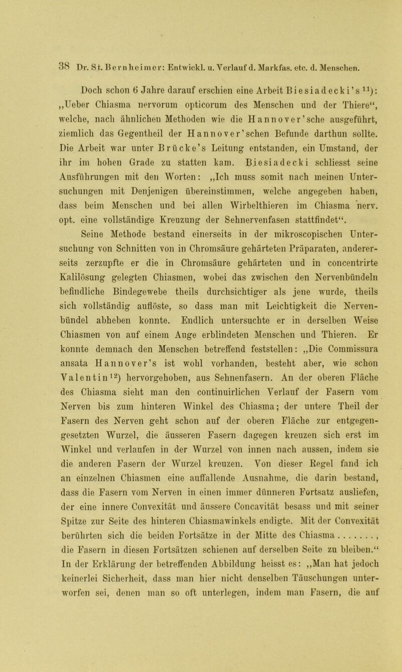 Doch schon 6 Jahre darauf erschien eine Arbeit Biesiadecki’s11): „lieber Chiasma nervorum opticorum des Menschen und der Thiere“, welche, nach ähnlichen Methoden wie die Hannover’sehe ausgeführt, ziemlich das Gegentheil der Hannoverschen Befunde darthun sollte. Die Arbeit war unter B rücke’ s Leitung entstanden, ein Umstand, der ihr im hohen Grade zu statten kam. Biesiadecki schliesst seine Ausführungen mit den Worten: „Ich muss somit nach meinen Unter- suchungen mit Denjenigen übereinstimmen, welche angegeben haben, dass beim Menschen und bei allen Wirbelthieren im Chiasma nerv, opt. eine vollständige Kreuzung der Sehnervenfasen stattfindet“. Seine Methode bestand einerseits in der mikroscopischen Unter- suchung von Schnitten von in Chromsäure gehärteten Präparaten, anderer- seits zerzupfte er die in Chromsäure gehärteten und in concentrirte Kalilösung gelegten Chiasmen, wobei das zwischen den Nervenbündeln befindliche Bindegewebe theils durchsichtiger als jene wurde, theils sich vollständig auflöste, so dass man mit Leichtigkeit die Nerven- bündel abheben konnte. Endlich untersuchte er in derselben Weise Chiasmen von auf einem Auge erblindeten Menschen und Thieren. Er konnte demnach den Menschen betreffend feststellen: „Die Commissura ansata Hannover’s ist wohl vorhanden, besteht aber, wie schon Valentin12) hervorgehoben, aus Sehnenfasern. An der oberen Fläche des Chiasma sieht man den continuirlichen Verlauf der Fasern vom Nerven bis zum hinteren Winkel des Chiasma; der untere Theil der Fasern des Nerven geht schon auf der oberen Fläche zur entgegen- gesetzten Wurzel, die äusseren Fasern dagegen kreuzen sich erst im Winkel und verlaufen in der Wurzel von innen nach aussen, indem sie die anderen Fasern der Wurzel kreuzen. Von dieser Regel fand ich an einzelnen Chiasmen eine auffallende Ausnahme, die darin bestand, dass die Fasern vom Nerven in einen immer dünneren Fortsatz ausliefen, der eine innere Convexität und äussere Concavität besass und mit seiner Spitze zur Seite des hinteren Chiasmawinkels endigte. Mit der Convexität berührten sich die beiden Fortsätze in der Mitte des Chiasma , die Fasern in diesen Fortsätzen schienen auf derselben Seite zu bleiben.“ In der Erklärung der betreffenden Abbildung heisst es: „Man hat jedoch keinerlei Sicherheit, dass man hier nicht denselben Täuschungen unter- worfen sei, denen man so oft unterlegen, indem man Fasern, die auf