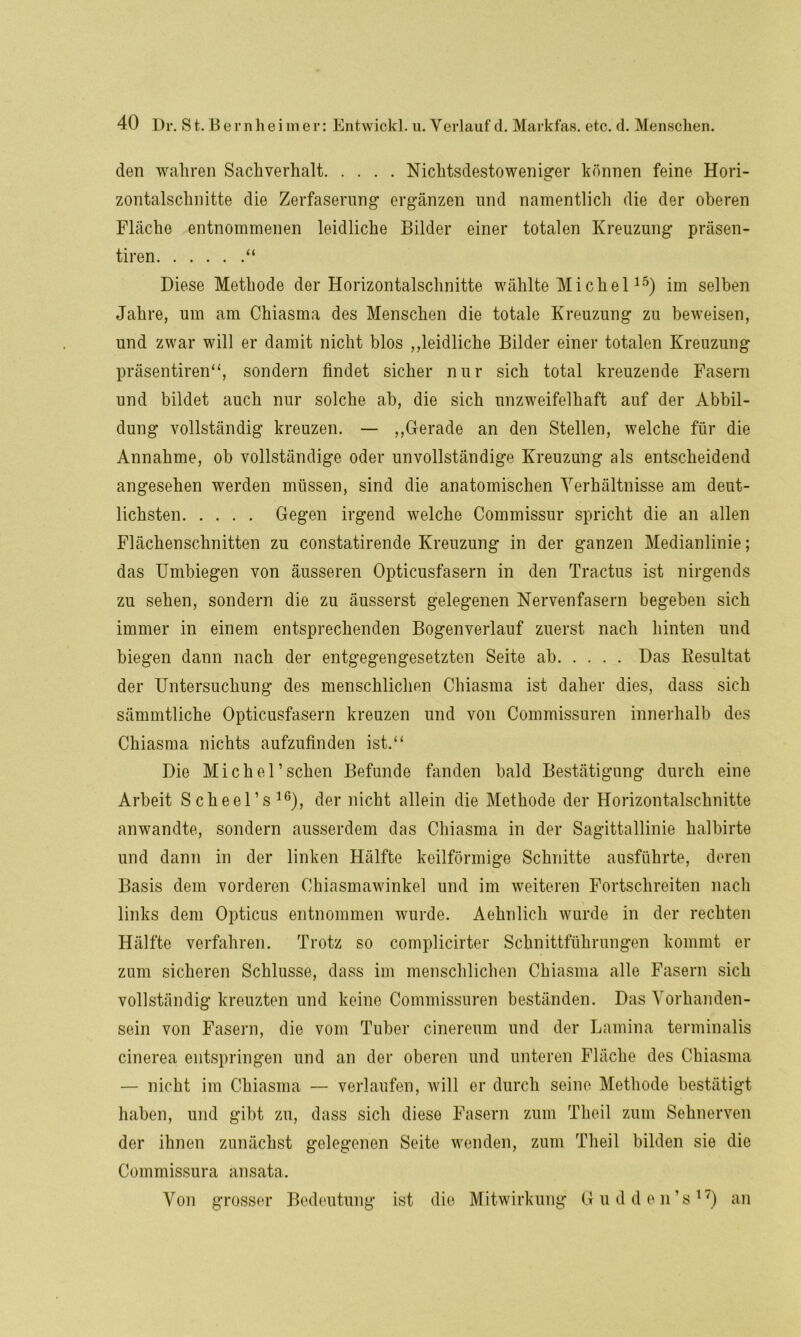 den wahren Sachverhalt Nichtsdestoweniger können feine Hori- zontalschnitte die Zerfaserung ergänzen und namentlich die der oberen Fläche entnommenen leidliche Bilder einer totalen Kreuzung präsen- tiren “ Diese Methode der Horizontalschnitte wählte Michel15) im selben Jahre, um am Chiasma des Menschen die totale Kreuzung zu beweisen, und zwar will er damit nicht blos ,,leidliche Bilder einer totalen Kreuzung präsentiren“, sondern findet sicher nur sich total kreuzende Fasern und bildet auch nur solche ab, die sich unzweifelhaft auf der Abbil- dung vollständig kreuzen. — „Gerade an den Stellen, welche für die Annahme, ob vollständige oder unvollständige Kreuzung als entscheidend angesehen werden müssen, sind die anatomischen Verhältnisse am deut- lichsten Gegen irgend welche Commissur spricht die an allen Flächenschnitten zu constatirende Kreuzung in der ganzen Medianlinie; das Umbiegen von äusseren Opticusfasern in den Tractus ist nirgends zu sehen, sondern die zu äusserst gelegenen Nervenfasern begeben sich immer in einem entsprechenden Bogenverlauf zuerst nach hinten und biegen dann nach der entgegengesetzten Seite ab Das Resultat der Untersuchung des menschlichen Chiasma ist daher dies, dass sich sämmtliche Opticusfasern kreuzen und von Commissuren innerhalb des Chiasma nichts aufzufinden ist.“ Die Michel’sehen Befunde fanden bald Bestätigung durch eine Arbeit Scheel’s16), der nicht allein die Methode der Horizontalschnitte anwandte, sondern ausserdem das Chiasma in der Sagittallinie halbirte und dann in der linken Hälfte keilförmige Schnitte ausführte, deren Basis dem vorderen Chiasmawinkel und im weiteren Fortschreiten nach links dem Opticus entnommen wurde. Aehnlich wurde in der rechten Hälfte verfahren. Trotz so complicirter Schnittführungen kommt er zum sicheren Schlüsse, dass im menschlichen Chiasma alle Fasern sich vollständig kreuzten und keine Commissuren beständen. Das Vorhanden- sein von Fasern, die vom Tuber cinereum und der Lamina terminalis cinerea entspringen und an der oberen und unteren Fläche des Chiasma — nicht im Chiasma — verlaufen, will er durch seine Methode bestätigt haben, und gibt zu, dass sich diese Fasern zum Theil zum Sehnerven der ihnen zunächst gelegenen Seite wenden, zum Theil bilden sie die Commissura ansata. Von grosser Bedeutung ist die Mitwirkung Gudden’s17) an