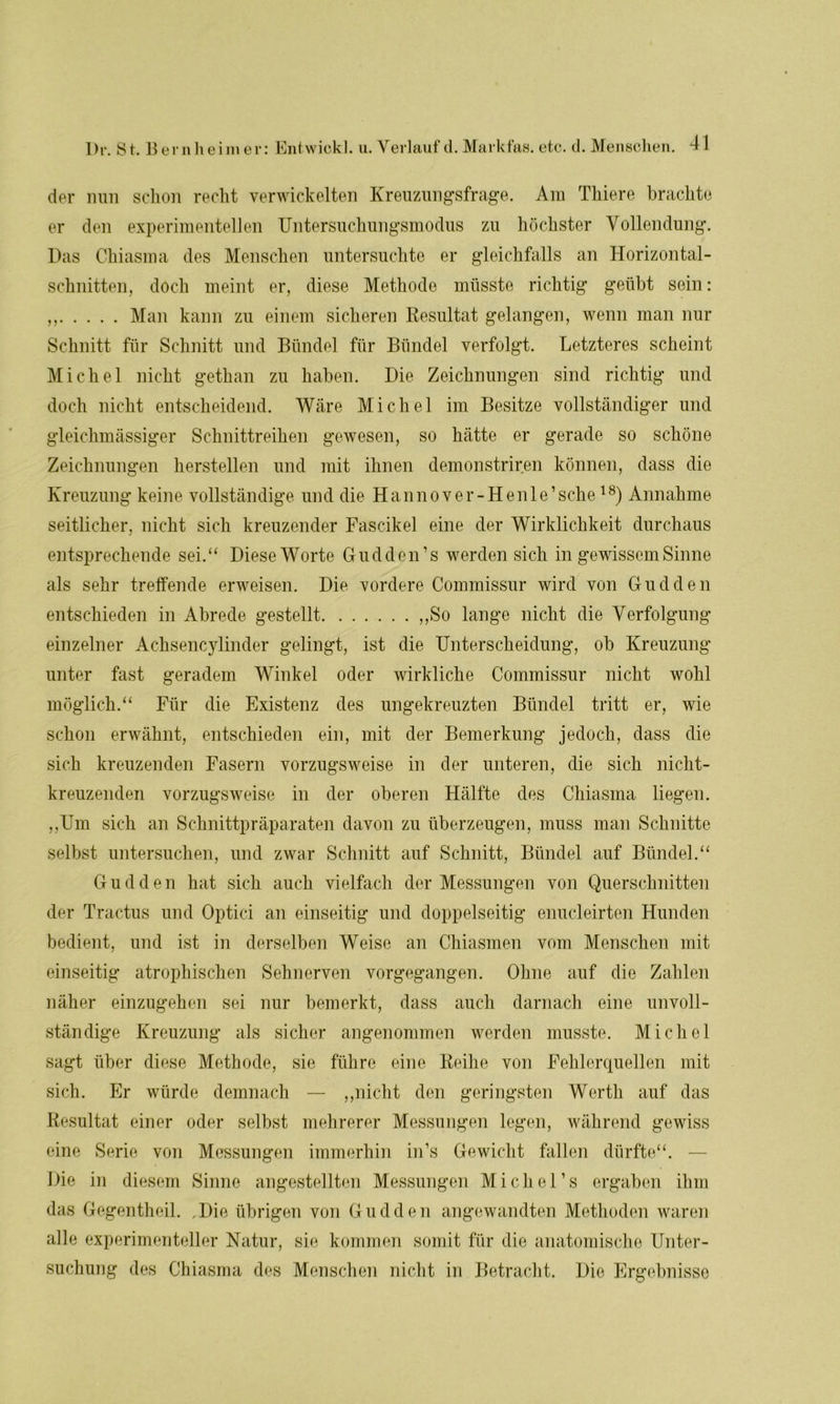 der nun schon recht verwickelten Kreuzungsfrage. Am Thiere brachte er den experimentellen Untersuchungsmodus zu höchster Vollendung. Das Chiasma des Menschen untersuchte er gleichfalls an Horizontal- schnitten, doch meint er, diese Methode müsste richtig geübt sein: ,, Man kann zu einem sicheren Resultat gelangen, wenn man nur Schnitt für Schnitt und Bündel für Bündel verfolgt. Letzteres scheint Michel nicht gethan zu haben. Die Zeichnungen sind richtig und doch nicht entscheidend. Wäre Michel im Besitze vollständiger und gleichmässiger Schnittreihen gewesen, so hätte er gerade so schöne Zeichnungen herstellen und mit ihnen demonstriren können, dass die Kreuzung keine vollständige und die Hanno ver-Henle’ sehe18) Annahme seitlicher, nicht sich kreuzender Fascikel eine der Wirklichkeit durchaus entsprechende sei.“ Diese Worte Gudden’s werden sich in gewissem Sinne als sehr treffende erweisen. Die vordere Commissur wird von Gudden entschieden in Abrede gestellt „So lange nicht die Verfolgung einzelner Achsencylinder gelingt, ist die Unterscheidung, ob Kreuzung unter fast geradem Winkel oder wirkliche Commissur nicht wohl möglich.“ Für die Existenz des ungekreuzten Bündel tritt er, wie schon erwähnt, entschieden ein, mit der Bemerkung jedoch, dass die sich kreuzenden Fasern vorzugsweise in der unteren, die sich nicht- kreuzenden vorzugsweise in der oberen Hälfte des Chiasma liegen. „Um sich an Schnittpräparaten davon zu überzeugen, muss man Schnitte selbst untersuchen, und zwar Schnitt auf Schnitt, Bündel auf Bündel.“ Gudden hat sich auch vielfach der Messungen von Querschnitten der Tractus und Optici an einseitig und doppelseitig enucleirten Hunden bedient, und ist in derselben Weise an Chiasmen vom Menschen mit einseitig atrophischen Sehnerven vorgegangen. Ohne auf die Zahlen näher einzugehen sei nur bemerkt, dass auch darnach eine unvoll- ständige Kreuzung als sicher angenommen werden musste. Michel sagt über diese Methode, sie führe eine Reihe von Fehlerquellen mit sich. Er würde demnach — „nicht den geringsten Werth auf das Resultat einer oder selbst mehrerer Messungen legen, während gewiss eine Serie von Messungen immerhin in’s Gewicht fallen dürfte“. — Die in diesem Sinne angestellten Messungen Michel’s ergaben ihm das Gegentheil. .Die übrigen von Gudden angewandten Methoden waren alle experimenteller Natur, sie kommen somit für die anatomische Unter- suchung des Chiasma des Menschen nicht in Betracht. Die Ergebnisse