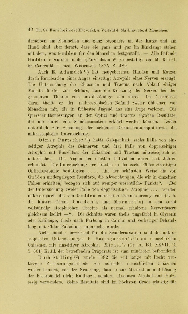 derselben am Kaninchen und ganz besonders an der Katze und am Hund sind aber derart, dass sie ganz und gar im Einklänge stehen mit dem, was Gudden für den Menschen festgestellt. — Alle Befunde Cfudden’s wurden in der glänzendsten Weise bestätigt von M. Reich im Centralbl. f. med. Wissensch. 1875, S. 480. Auch E. Adamück19) hat neugeborenen Hunden und Katzen durch Enucleation eines Auges einseitige Atrophie eines Nerven erzeugt. Hie Untersuchung der Chiasmen und Tractus nach Ablauf einiger Monate führten zum Schluss, dass die Kreuzung der Nerven bei den genannten Thieren eine unvollständige sein muss. Im Anschlüsse daran theilt er den nmkroscopischen Befund zweier Chiasmen von Menschen mit, die in frühester Jugend das eine Auge verloren. Die Querschnittsmessungen an den Optici und Tractus ergaben Resultate, die nur durch eine Semidecussation erklärt werden können. Leider unterblieb zur Schonung der schönen Demonstrationspräparate die mikroscopische Untersuchung. Otmar Purtscher 20) hatte Gelegenheit, sechs Fälle von ein- seitiger Atrophie des Sehnerven und drei Fälle von doppelseitiger Atrophie mit Einschluss der Chiasmen und Tractus mikroscopisch zu untersuchen. Die Augen der meisten Individuen waren seit Jahren erblindet. Die Untersuchung der Tractus in den sechs Fällen einseitiger Opticusatrophie bestätigten .... „in der schönsten Weise die von Gudden niedergelegten Resultate, die Abweichungen, die wir in einzelnen Fällen erhielten, bezogen sich auf weniger wesentliche Punkte“. „Bei der Untersuchung zweier Fälle von doppelseitiger Atrophie .... wurden mikroscopisch die von Gudden entdeckten Commissurensysteme (d. h. die hintere Comm. Gudden’s und Meynert’s) in den sonst vollständig atrophischen Tractus als normal erhaltene Nervenfasern gleichsam isolirt — Die Schnitte waren theils ungefärbt in Glycerin oder Kalilauge, theils nach Färbung in Carmin und vorheriger Behand- lung mit Chlor-Palladium untersucht worden. Nicht minder beweisend für die Semidecussation sind die mikro- scopischen Untersuchungen P. Baumgarten’s21) an menschlichen N Chiasmen mit einseitiger Atrophie. Michel’s (Gr. A. Bd. XXVII, 2, S. 301) Kritik der betreffenden Präparate ist zum mindesten befremdend. Durch Stilling22) wurde 1882 die seit lange mit Recht ver- lassene Zerfaserungsmethode von normalen menschlichen Chiasmen wieder benutzt, mit der Neuerung, dass er zur Maceration und Lösung der Faserbündel nicht Kalilauge, sondern absoluten Alcohol und Holz- essig verwendete. Seine Resultate sind im höchsten Grade günstig für