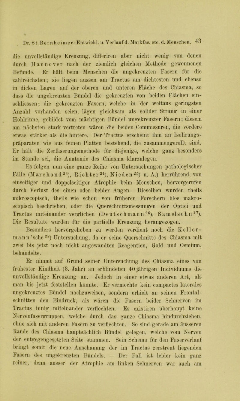 die unvollständige Kreuzung, differiren aber nicht wenig von denen durch Hannover nach der ziemlich gleichen Methode gewonnenen Befunde. Er hält beim Menschen die ungekreuzten Fasern für die zahlreichsten; sie liegen aussen am Tractus am dichtesten und ebenso in dicken Lagen auf der oberen und unteren Fläche des Chiasma, so dass die ungekreuzten Bündel die gekreuzten von beiden Flächen ein- schliessen; die gekreuzten Fasern, welche in der weitaus geringsten Anzahl vorhanden seien, lägen gleichsam als solider Strang in einer Hohlrinne, gebildet vom mächtigen Bündel ungekreuzter Fasern; diesem am nächsten stark vertreten wären die beiden Commissuren, die vordere etwas stärker als die hintere. Der Tractus erscheint ihm an Isolirungs- präparaten wie aus feinen Platten bestehend, die zusammengerollt sind. Er hält die Zerfaserungsmethode für diejenige, welche ganz besonders im Stande sei, die Anatomie des Chiasma klarzulegen. Es folgen nun eine ganze Reihe von Untersuchungen pathologischer Fälle (Mar chand 23), Richter 24), Nieden 25) u. A.) herrührend, von einseitiger und doppelseitiger Atrophie beim Menschen, hervorgerufen durch Verlust des einen oder beider Augen. Dieselben wurden theils mikroscopisch, theils wie schon von früheren Forschern blos makro- scopisch beschrieben, oder die Querschnittsmessungen der Optici und Tractus miteinander verglichen (D eu t s ch ma n n 26), S am el s o hn 27). Die Resultate wurden für die partielle Kreuzung herangezogen. Besonders hervorgehoben zu werden verdient noch die Keller- mann ’ sehe28) Untersuchung, da er seine Querschnitte des Chiasma mit zwei bis jetzt noch nicht angewandten Reagentien, Gold und Osmium, behandelte. Er nimmt auf Grund seiner Untersuchung des Chiasma eines von frühester Kindheit (3. Jahr) an erblindeten 40 jährigen Individuums die unvollständige Kreuzung an. Jedoch in einer etwas anderen Art, als man bis jetzt feststellen konnte. Er vermochte kein compactes laterales ungekreuztes Bündel nachzuweisen, sondern erhielt an seinen Frontal- schnitten den Eindruck, als wären die Fasern beider Sehnerven im Tractus innig miteinander verflochten. Es existiren überhaupt keine Nervenfasergruppen, welche durch das ganze Chiasma hindurch'ziehen, ohne sich mit anderen Fasern zu verflechten. So sind gerade am äusseren Rande des Chiasma hauptsächlich Bündel gelegen, welche vom Nerven der entgegengesetzten Seite stammen. Sein Schema für den Faserverlauf bringt somit die neue Anschauung der im Tractus zerstreut liegenden Fasern des ungekreuzten Bündels. — Der Fall ist leider kein ganz reiner, denn ausser der Atrophie am linken Sehnerven war auch am