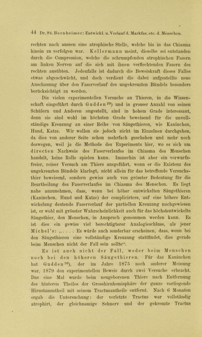 reckten nach aussen eine atrophische Stelle, welche bis in das Chiasma hinein zu verfolgen war. Kellermann meint, dieselbe sei entstanden durch die Compression, welche die schrumpfenden atrophischen Fasern am linken Nerven auf die sich mit ihnen verflechtenden Fasern des rechten ausübten. Jedenfalls ist dadurch die Beweiskraft dieses Falles etwas abgeschwächt, und doch verdient die dabei aufgestellte neue Anschauung über den Faserverlauf des ungekreuzten Bündels besonders berücksichtigt zu werden. Die vielen experimentellen Versuche an Tkieren, in die Wissen- schaft eingeführt durch Gudden29) und in grosser Anzahl von seinen Schülern und Anderen angestellt, sind in hohem Grade interessant, denn sie sind wohl im höchsten Grade beweisend für die unvoll- ständige Kreuzung an einer Reihe von Säugetkieren, wie Kaninchen, Hund, Katze. Wir wollen sie jedoch nicht im Einzelnen durchgehen, da dies von anderer Seite schon mehrfach geschehen und mehr noch deswegen, weil ja die Methode des Experiments hier, wo es sich um directen Nachweis des Faserverlaufes im Chiasma des Menschen handelt, keine Rolle spielen kann. Immerhin ist aber ein vorwurfs- freier, reiner Versuch am Thiere ausgeführt, wenn er die Existenz des ungekreuzten Bündels klarlegt, nicht allein für das betreffende Versuchs- thier beweisend, sondern gewiss auch von grösster Bedeutung für die Beurtheilung des Faserverlaufes im Chiasma des Menschen. Es liegt nahe anzunehmen, dass, wenn bei höher entwickelten Säugetkieren (Kaninchen, Hund und Katze) der complicirtere, auf eine höhere Ent- wickelung deutende Faserverlauf der partiellen Kreuzung nachgewiesen ist, er wohl mit grösster Wahrscheinlichkeit auch für das höchstentwickelte Säugethier, den Menschen, in Anspruch genommen werden kann. Es ist dies ein gewiss viel berechtigterer Analogieschluss, als jener Michel’s: Es würde auch sonderbar erscheinen, dass, wenn bei den Säugetkieren eine vollständige Kreuzung stattfindet, dies gerade beim Menschen nicht der Fall sein sollte“. Es ist auch nicht der Fall, weder beim Menschen noch bei den höheren Säugethieren. Für das Kaninchen hat Gudden30), der im Jahre 1875 noch anderer Meinung war, 1879 den experimentellen Beweis durch zwei Versuche erbracht. Das eine Mal wurde beim neugeborenen Thiere nach Entfernung des hinteren Tkeiles der Grosshirnhemisphäre der ganze vorliegende Hirnstammtheil mit seinem Tractusantheile entfernt. Nach 6 Monaten ergab die Untersuchung: der verletzte Tractus war vollständig atroph irt, der gleichnamige Sehnerv und der gekreuzte Tractus