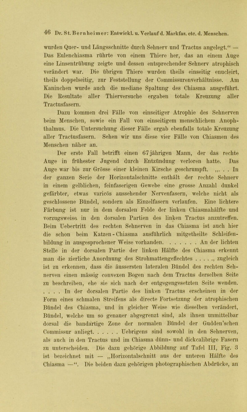 wurden Quer- und Längsschnitte durch Sehnerv und Tractus angelegt.“ — Das Eulenchiasma rührte von einem Thiere her, das an einem Auge eine Linsentrübung zeigte und dessen entsprechender Sehnerv atrophisch verändert war. Die übrigen Thiere wurden theils einseitig enucleirt, theils doppelseitig, zur Feststellung der Commissurenverhältnisse. Am Kaninchen wurde auch die mediane Spaltung des Chiasma ausgeführt. Die Resultate aller Thierversuche ergaben totale Kreuzung aller Tractusfasern. Dazu kommen drei Fälle von einseitiger Atrophie des Sehnerven beim Menschen, sowie ein Fall von einseitigem menschlichem Anoph- thalmus. Die Untersuchung dieser Fälle ergab ebenfalls totale Kreuzung aller Tractusfasern. Sehen wir uns diese vier Fälle von Chiasmen des Menschen näher an. Der erste Fall betrifft einen 67jährigen Mann, der das rechte Auge in frühester Jugend durch Entzündung verloren hatte. Das Auge war bis zur Grösse einer kleinen Kirsche geschrumpft. ,,. . . In der ganzen Serie der Horizontalschnitte enthält der rechte Sehnerv in einem gelblichen, feinfaserigen Gewebe eine grosse Anzahl dunkel gefärbter, etwas varicös aussehender Nervenfasern, welche nicht als geschlossene Bündel, sondern als Einzelfasern verlaufen. Eine lichtere Färbung ist nur in dem dorsalen Felde der linken Chiasmahälfte und vorzugsweise in den dorsalen Partien des linken Tractus anzutreffen. Beim Uebertritt des rechten Sehnerven in das Chiasma ist auch hier die schon beim Katzen - Chiasma ausführlich mitgetheilte Schleifen- bildung in ausgesprochener Weise vorhanden An der lichten Stelle in der dorsalen Partie der linken Hälfte des Chiasma erkennt man die zierliche Anordnung des Strohmattengeflechtes , zugleich ist zu erkennen, dass die äussersten lateralen Bündel des rechten Seh- nerven einen mässig convexen Bogen nach dem Tractus derselben Seite zu beschreiben, ehe sie sich nach der entgegengesetzten Seite wenden. . ... In der dorsalen Partie des linken Tractus erscheinen in der Form eines schmalen Streifens als directe Fortsetzung der atrophischen Bündel des Chiasma, und in gleicher Weise wie dieselben verändert, Bündel, welche um so genauer abgegrenzt sind, als ihnen unmittelbar dorsal die bandartige Zone der normalen Bündel der Gudden’scheh Commissur anliegt Uebrigens sind sowohl in den Sehnerven, als auch in den Tractus und im Chiasma dünn- und dickcalibrige Fasern zu unterscheiden. Die dazu gehörige Abbildung auf Tafel III, Fig. 3 ist bezeichnet mit — „Horizontalschnitt aus der unteren Hälfte des Chiasma — Die beiden dazu gehörigen photographischen Abdrücke, an