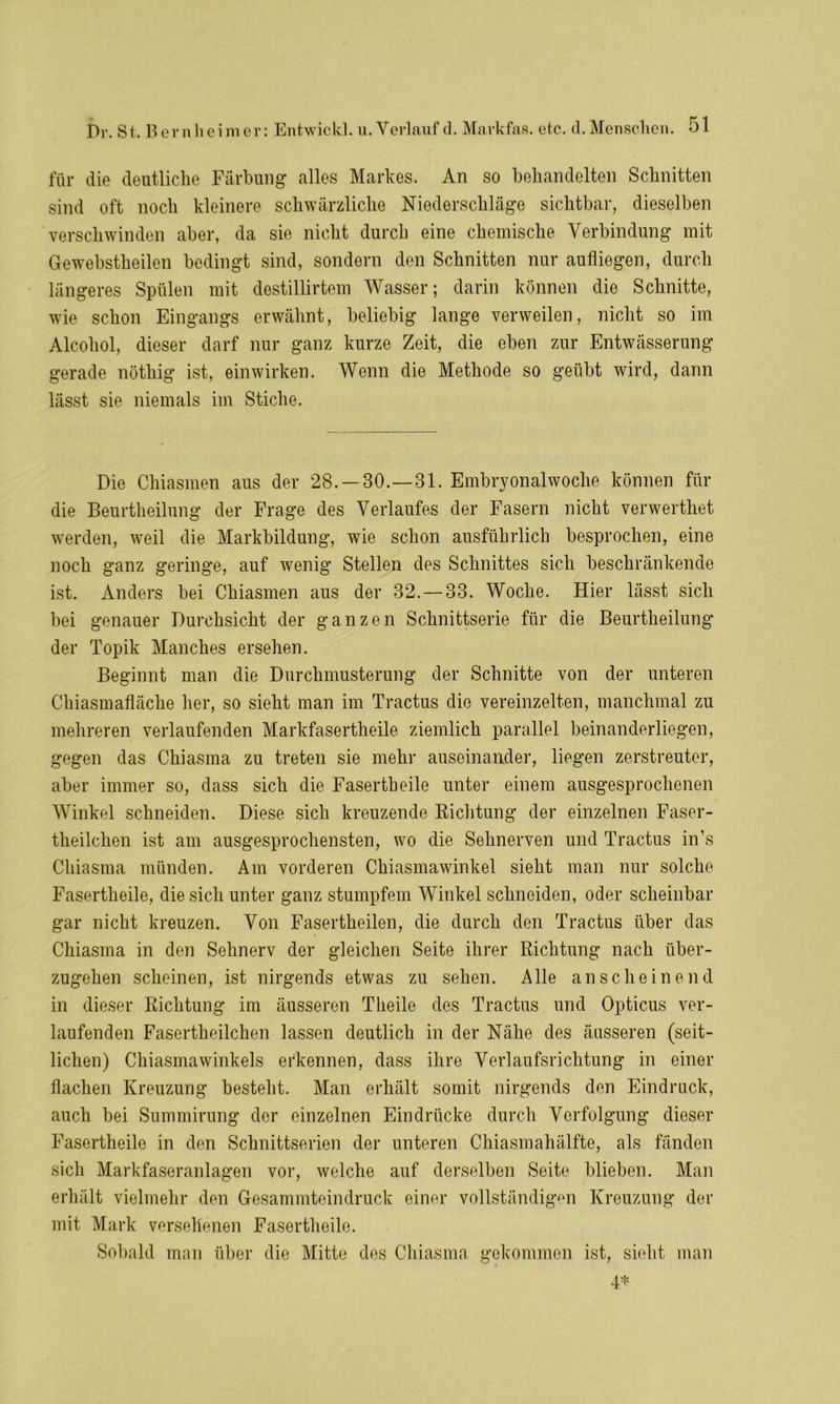 für die deutliche Färbung alles Markes. An so behandelten Schnitten sind oft noch kleinere schwärzliche Niederschläge sichtbar, dieselben verschwinden aber, da sie nicht durch eine chemische Verbindung mit Gewebstheilen bedingt sind, sondern den Schnitten nur aufliegen, durch längeres Spülen mit destillirtem Wasser; darin können die Schnitte, wie schon Eingangs erwähnt, beliebig lange verweilen, nicht so im Alcohol, dieser darf nur ganz kurze Zeit, die oben zur Entwässerung gerade nöthig ist, einwirken. Wenn die Methode so geübt wird, dann lässt sie niemals im Stiche. Die Chiasmen aus der 28. —30.—31. Embryonalwoche können für die Beurtheilung der Frage des Verlaufes der Fasern nicht verwertliet werden, weil die Markbildung, wie schon ausführlich besprochen, eine noch ganz geringe, auf wenig Stellen des Schnittes sich beschränkende ist. Anders bei Chiasmen aus der 32. — 33. Woche. Hier lässt sich bei genauer Durchsicht der ganzen Schnittserie für die Beurtheilung der Topik Manches ersehen. Beginnt man die Durchmusterung der Schnitte von der unteren Chiasmafläche her, so sieht man im Tractus die vereinzelten, manchmal zu mehreren verlaufenden Markfasertheile ziemlich parallel beinanderliegen, gegen das Chiasma zu treten sie mehr auseinander, liegen zerstreuter, aber immer so, dass sich die Fasertheile unter einem ausgesprochenen Winkel schneiden. Diese sich kreuzende Richtung der einzelnen Faser- theilchen ist am ausgesprochensten, wo die Sehnerven und Tractus in’s Chiasma münden. Am vorderen Chiasmawinkel sieht man nur solche Fasertheile, die sich unter ganz stumpfem Winkel schneiden, oder scheinbar gar nicht kreuzen. Von Fasertheilen, die durch den Tractus über das Chiasma in den Sehnerv der gleichen Seite ihrer Richtung nach über- zugehen scheinen, ist nirgends etwas zu sehen. Alle anscheinend in dieser Richtung im äusseren Tlieile des Tractus und Opticus ver- laufenden Fasertheilchen lassen deutlich in der Nähe des äusseren (seit- lichen) Chiasmawinkels erkennen, dass ihre Verlaufsrichtung in einer flachen Kreuzung besteht. Man erhält somit nirgends den Eindruck, auch bei Summirung der einzelnen Eindrücke durch Verfolgung dieser Fasertheile in den Schnittserien der unteren Chiasmahälfte, als fänden sich Markfaseranlagen vor, welche auf derselben Seite blieben. Man erhält vielmehr den Gesammteindruck einer vollständigen Kreuzung der mit Mark versehenen Fasertheile. Sobald man über die Mitte des Chiasma gekommen ist, sieht man 4*