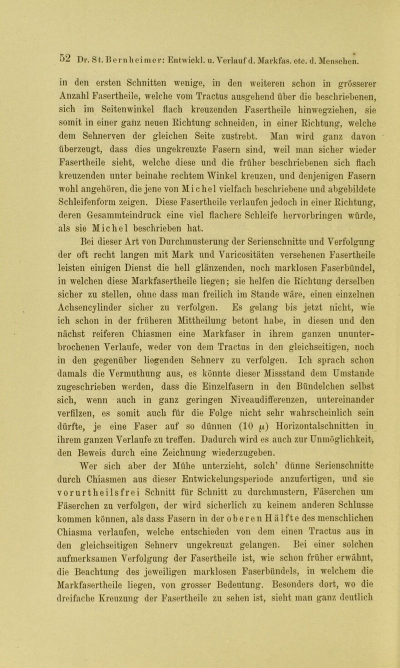 r 0 * Dr. St. Bern heim er: Entwickl. u. Verlauf d. Markfas. etc. d. Menschen. in den ersten Schnitten wenige, in den weiteren schon in grösserer Anzahl Fasertheile, welche vom Tractus ausgehend über die beschriebenen, sich im Seitenwinkel flach kreuzenden Fasertheile hinwegziehen, sie somit in einer ganz neuen Richtung schneiden, in einer Richtung, welche dem Sehnerven der gleichen Seite zustrebt. Man wird ganz davon überzeugt, dass dies ungekreuzte Fasern sind, weil man sicher wieder Fasertheile sieht, welche diese und die früher beschriebenen sich flach kreuzenden unter beinahe rechtem Winkel kreuzen, und denjenigen Fasern wohl angehören, die jene von Michel vielfach beschriebene und abgebildete Schleifenform zeigen. Diese Fasertheile verlaufen jedoch in einer Richtung, deren Gesammteindruck eine viel flachere Schleife hervorbringen würde, als sie Michel beschrieben hat. Bei dieser Art von Durchmusterung der Serienschnitte und Verfolgung der oft recht langen mit Mark und Varicositäten versehenen Fasertheile leisten einigen Dienst die hell glänzenden, noch marklosen Faserbündel, in welchen diese Markfasertheile liegen; sie helfen die Richtung derselben sicher zu stellen, ohne dass man freilich im Stande wäre, einen einzelnen Achsencylinder sicher zu verfolgen. Es gelang bis jetzt nicht, wie ich schon in der früheren Mittheilung betont habe, in diesen und den nächst reiferen Chiasmen eine Markfaser in ihrem ganzen ununter- brochenen Verlaufe, weder von dem Tractus in den gleichseitigen, noch in den gegenüber liegenden Sehnerv zu verfolgen. Ich sprach schon damals die Vermuthung aus, es könnte dieser Missstand dem Umstande zugeschrieben werden, dass die Einzelfasern in den Bündelchen selbst sich, wenn auch in ganz geringen Niveaudifferenzen, untereinander verfilzen, es somit auch für die Folge nicht sehr wahrscheinlich sein dürfte, je eine Faser auf so dünnen (10 Horizontalschnitten in ihrem ganzen Verlaufe zu treffen. Dadurch wird es auch zur Unmöglichkeit, den Beweis durch eine Zeichnung wiederzugeben. Wer sich aber der Mühe unterzieht, solch’ dünne Serienschnitte durch Chiasmen aus dieser Entwickelungsperiode anzufertigen, und sie vorurtlieilsfrei Schnitt für Schnitt zu durchmustern, Fäserchen um Fäserchen zu verfolgen, der wird sicherlich zu keinem anderen Schlüsse kommen können, als dass Fasern in der oberen Hälfte des menschlichen Chiasma verlaufen, welche entschieden von dem einen Tractus aus in den gleichseitigen Sehnerv ungekreuzt gelangen. Bei einer solchen aufmerksamen Verfolgung der Fasertheile ist, wie schon früher erwähnt, die Beachtung des jeweiligen marklosen Faserbündels, in welchem die Markfasertheile liegen, von grosser Bedeutung. Besonders dort, wo die dreifache Kreuzung der Fasertheile zu sehen ist, sieht man ganz deutlich