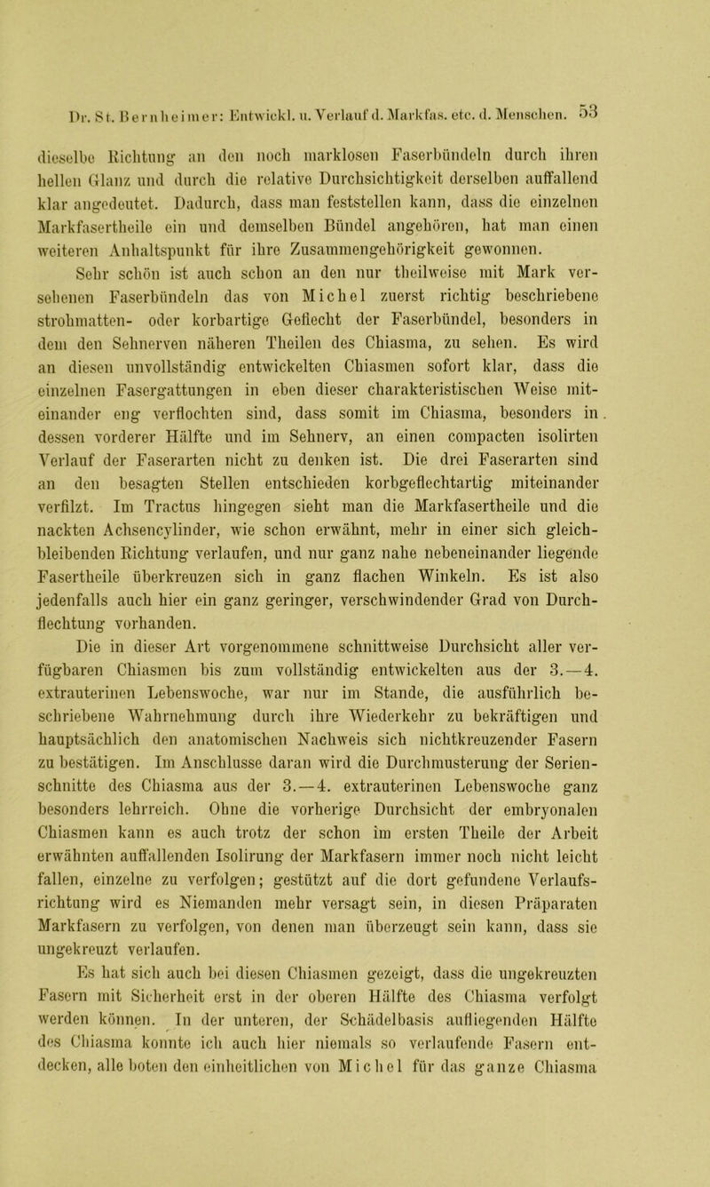 dieselbe Richtung an den noch inarklosen Faserbündeln durch ihren hellen Glanz und durch die relative Durchsichtigkeit derselben auffallend klar angedeutet. Dadurch, dass man feststellen kann, dass die einzelnen Markfasertheile ein und demselben Bündel angehören, hat man einen weiteren Anhaltspunkt für ihre Zusammengehörigkeit gewonnen. Sehr schön ist auch schon an den nur theilweise mit Mark ver- sehenen Faserbündeln das von Michel zuerst richtig beschriebene Strohmatten- oder korbartige Gellecht der Faserbündel, besonders in dem den Sehnerven näheren Theilen des Chiasma, zu sehen. Es wird an diesen unvollständig entwickelten Chiasmen sofort klar, dass die einzelnen Fasergattungen in eben dieser charakteristischen Weise mit- einander eng verflochten sind, dass somit im Chiasma, besonders in dessen vorderer Hälfte und im Sehnerv, an einen compacten isolirten Verlauf der Faserarten nicht zu denken ist. Die drei Faserarten sind an den besagten Stellen entschieden korbgeflechtartig miteinander verfilzt. Im Tractus hingegen sieht man die Markfasertheile und die nackten Achsencylinder, wie schon erwähnt, mehr in einer sich gleich- bleibenden Richtung verlaufen, und nur ganz nahe nebeneinander liegende Fasertheile überkreuzen sich in ganz flachen Winkeln. Es ist also jedenfalls auch hier ein ganz geringer, verschwindender Grad von Durch- flechtung vorhanden. Die in dieser Art vorgenommene schnittweise Durchsicht aller ver- fügbaren Chiasmen bis zum vollständig entwickelten aus der 3.-4. extrauterinen Lebenswoche, war nur im Stande, die ausführlich be- schriebene Wahrnehmung durch ihre Wiederkehr zu bekräftigen und hauptsächlich den anatomischen Nachweis sich nichtkreuzender Fasern zu bestätigen. Im Anschlüsse daran wird die Durchmusterung der Serien- schnitte des Chiasma aus der 3.-4. extrauterinen Lebenswoche ganz besonders lehrreich. Ohne die vorherige Durchsicht der embryonalen Chiasmen kann es auch trotz der schon im ersten Theile der Arbeit erwähnten auffallenden Isolirung der Markfasern immer noch nicht leicht fallen, einzelne zu verfolgen; gestützt auf die dort gefundene Verlaufs- richtung wird es Niemanden mehr versagt sein, in diesen Präparaten Markfasern zu verfolgen, von denen man überzeugt sein kann, dass sie ungekreuzt verlaufen. Es hat sich auch bei diesen Chiasmen gezeigt, dass die ungekreuzten Fasern mit Sicherheit erst in der oberen Hälfte des Chiasma verfolgt werden können. In der unteren, der Schädelbasis aufliegenden Hälfte des Cliiasma konnte ich auch hier niemals so verlaufende Fasern ent- decken, alle boten den einheitlichen von Michel für das ganze Chiasma