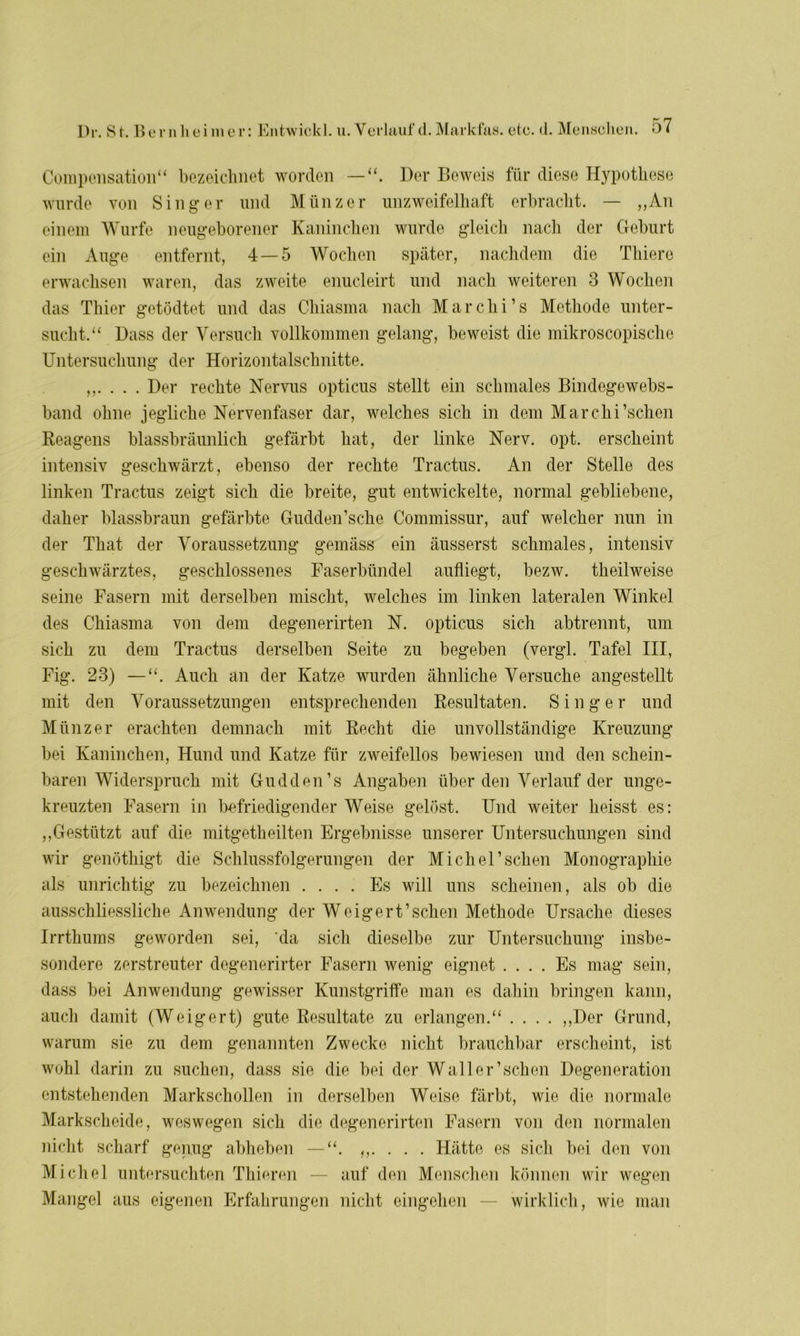 Compensation“ bezeichnet worden — Der Beweis für diese Hypothese wurde von Singer und Münzer unzweifelhaft erbracht. — „An einem Wurfe neugeborener Kaninchen wurde gleich nach der Geburt ein Auge entfernt, 4—5 Wochen später, nachdem die Thiere erwachsen waren, das zweite enucleirt und nach weiteren 3 Wochen das Thier getödtet und das Chiasma nach Marchi’s Methode unter- sucht.“ Dass der Versuch vollkommen gelang, beweist die mikroscopische Untersuchung der Horizontalschnitte. ,,.... Der rechte Nervus opticus stellt ein schmales Bindegewebs- band ohne jegliche Nervenfaser dar, welches sich in dem Marchi’schen Reagens blassbräunlich gefärbt hat, der linke Nerv. opt. erscheint intensiv geschwärzt, ebenso der rechte Tractus. An der Stelle des linken Tractus zeigt sich die breite, gut entwickelte, normal gebliebene, daher blassbraun gefärbte Gudden’sche Commissur, auf welcher nun in der That der Voraussetzung gemäss ein äusserst schmales, intensiv geschwärztes, geschlossenes Faserbündel aufliegt, bezw. theilweise seine Fasern mit derselben mischt, welches im linken lateralen Winkel des Chiasma von dem degenerirten N. opticus sich abtrennt, um sich zu dem Tractus derselben Seite zu begeben (vergl. Tafel III, Fig. 23) —“. Auch an der Katze wurden ähnliche Versuche angestellt mit den Voraussetzungen entsprechenden Resultaten. Singer und Münzer erachten demnach mit Recht die unvollständige Kreuzung bei Kaninchen, Hund und Katze für zweifellos bewiesen und den schein- baren Widerspruch mit Gudden’s Angaben überden Verlauf der unge- kreuzten Fasern in befriedigender Weise gelöst. Und weiter heisst es: „Gestützt auf die mitgetheilten Ergebnisse unserer Untersuchungen sind wir genöthigt die Schlussfolgerungen der Michel’sehen Monographie als unrichtig zu bezeichnen .... Es will uns scheinen, als ob die ausschliessliche Anwendung der Weigert’schen Methode Ursache dieses Irrthums geworden sei, da sich dieselbe zur Untersuchung insbe- sondere zerstreuter degenerirter Fasern wenig eignet .... Es mag sein, dass bei Anwendung gewisser Kunstgriffe man es dahin bringen kann, auch damit (Weigert) gute Resultate zu erlangen.“ .... „Der Grund, warum sie zu dem genannten Zwecke nicht brauchbar erscheint, ist wohl darin zu suchen, dass sie die bei der Wall er’sehen Degeneration entstehenden Markschollen in derselben Weise färbt, wie die normale Markscheide, weswegen sich die degenerirten Fasern von den normalen nicht scharf genug abheben — “. „. . . . Hätte es sich bei den von Michel untersuchten Thieren — auf den Menschen können wir wegen Mangel aus eigenen Erfahrungen nicht eingehen — wirklich, wie man