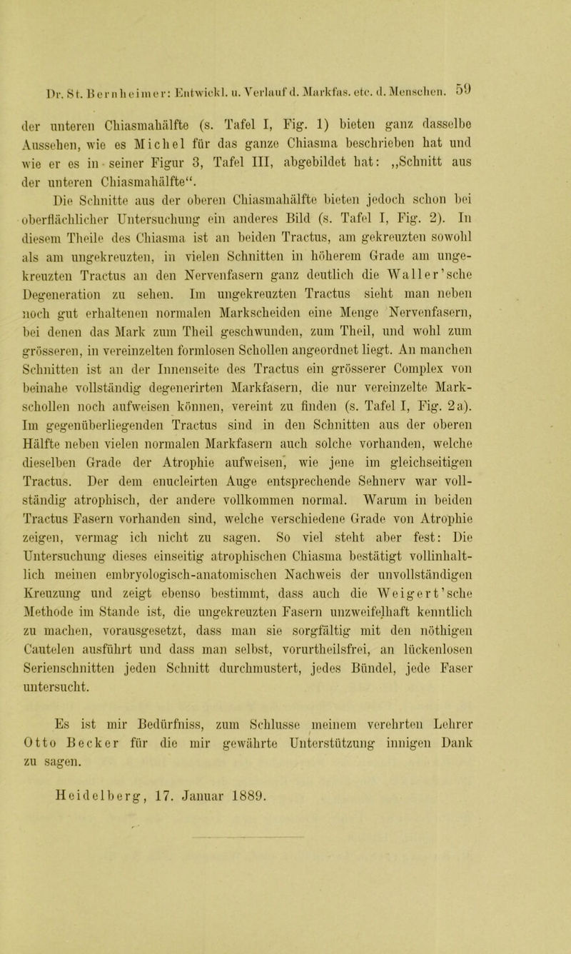 Dr. 8 t. Her n heim er: der unteren Ckiasmakälfte (s. Tafel I, Fig. 1) bieten ganz dasselbe Aussehen, wie es Michel für das ganze Chiasma beschrieben hat und wie er es in seiner Figur 3, Tafel III, abgebildct hat: „Schnitt aus der unteren Chiasmahälfte“. Die Schnitte aus der oberen Chiasmahälfte bieten jedoch schon bei oberflächlicher Untersuchung ein anderes Bild (s. Tafel I, Fig. 2). In diesem Theile des Chiasma ist an beiden Tractus, am gekreuzten sowohl als am ungekreuzten, in vielen Schnitten in höherem Grade am unge- kreuzten Tractus an den Nervenfasern ganz deutlich die Wall er’sehe Degeneration zu sehen. Im ungekreuzten Tractus sieht man neben noch gut erhaltenen normalen Markscheiden eine Menge Nervenfasern, bei denen das Mark zum Theil geschwunden, zum Theil, und wohl zum grösseren, in vereinzelten formlosen Schollen angeordnet liegt. An manchen Schnitten ist an der Innenseite des Tractus ein grösserer Complex von beinahe vollständig degenerirten Markfasern, die nur vereinzelte Mark- schollen noch aufweisen können, vereint zu finden (s. Tafel I, Fig. 2 a). Im gegenüberliegenden Tractus sind in den Schnitten aus der oberen Hälfte neben vielen normalen Markfasern auch solche vorhanden, welche dieselben Grade der Atrophie aufweisenj wie jene im gleichseitigen Tractus. Der dem enucleirten Auge entsprechende Sehnerv war voll- ständig atrophisch, der andere vollkommen normal. Warum in beiden Tractus Fasern vorhanden sind, welche verschiedene Grade von Atrophie zeigen, vermag ich nicht zu sagen. So viel steht aber fest: Die Untersuchung dieses einseitig atrophischen Chiasma bestätigt vollinhalt- lich meinen embryologisch-anatomischen Nachweis der unvollständigen Kreuzung und zeigt ebenso bestimmt, dass auch die Weigert’sehe Methode im Stande ist, die ungekreuzten Fasern unzweifelhaft kenntlich zu machen, vorausgesetzt, dass man sie sorgfältig mit den nöthigen Cautelen ausführt und dass man selbst, vorurtheilsfrei, an lückenlosen Serienschnitten jeden Schnitt durchmustert, jedes Bündel, jede Faser untersucht. Es ist mir Bedi'irfniss, zum Schlüsse meinem verehrten Lehrer Otto Becker für die mir gewährte Unterstützung innigen Dank zu sagen. Heidelberg, 17. Januar 1889.