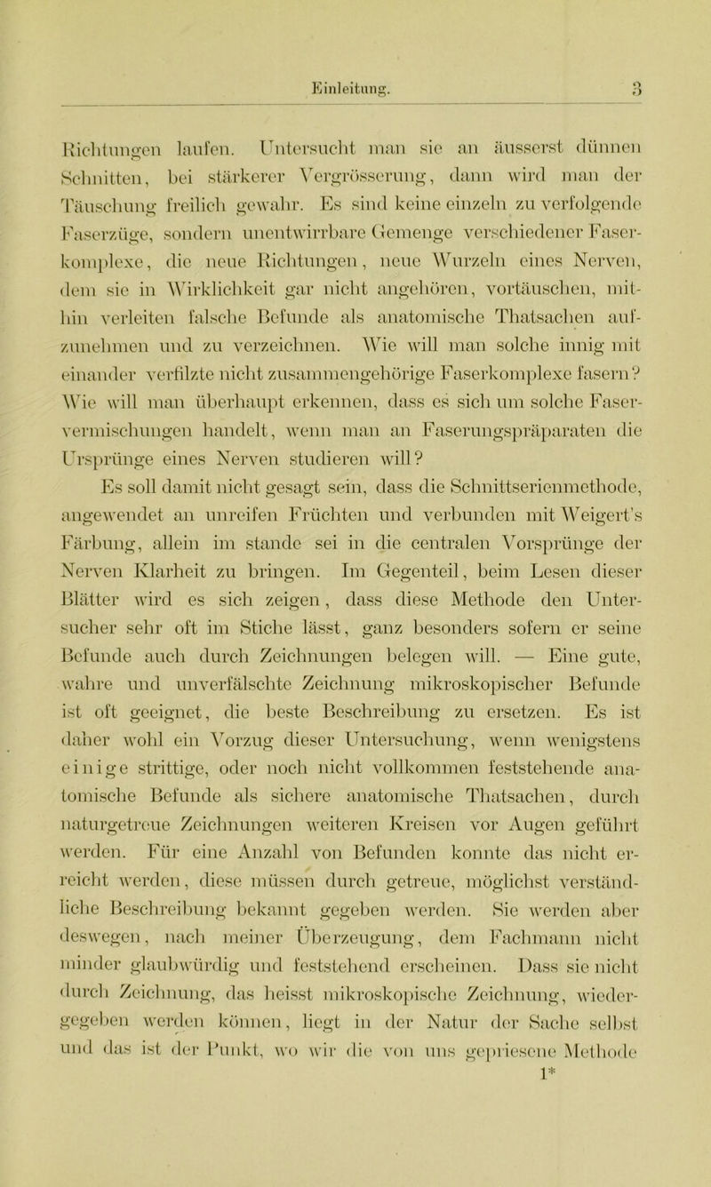 O Richtungen laufen. Untersucht man sie an äusserst dünnen o Schnitten, bei stärkerer Vergrösserung, dann wird man der Täuschung freilich gewahr. Es sind keine einzeln zu verfolgende Faserzüge, sondern unentwirrbare Gemenge verschiedener Faser- komplexe, die neue Richtungen, neue Wurzeln eines Nerven, dem sie in Wirklichkeit gar nicht angehören, Vortäuschen, mit- hin verleiten falsche Befunde als anatomische Thatsachen auf- zunehmen und zu verzeichnen. Wie will man solche innig mit einander verfilzte nicht zusammengehörige Faserkomplexe fasern? Wie will man überhaupt erkennen, dass es sich um solche Faser- vermischungen handelt, wenn man an Faserungspräparaten die Ursprünge eines Nerven studieren will? Es soll damit nicht gesagt sein, dass die Schnittserienmethode, angewendet an unreifen Früchten und verbunden mit Weigert’s Färbung, allein im stände sei in die centralen Vorsprünge der Nerven Klarheit zu bringen. Im Gegenteil, beim Lesen dieser Blätter wird es sich zeigen, dass diese Methode den Unter- sucher sehr oft im Stiche lässt, ganz besonders sofern er seine Befunde auch durch Zeichnungen belegen will. — Eine gute, wahre und unverfälschte Zeichnung mikroskopischer Befunde ist oft geeignet, die beste Beschreibung zu ersetzen. Es ist daher wohl ein Vorzug dieser Untersuchung, wenn wenigstens einige strittige, oder noch nicht vollkommen feststehende ana- tomische Befunde als sichere anatomische Thatsachen, durch naturgetreue Zeichnungen weiteren Kreisen vor Augen geführt werden. Für eine Anzahl von Befunden konnte das nicht er- reicht werden, diese müssen durch getreue, möglichst verständ- liche Beschreibung bekannt gegeben werden. Sie werden aber deswegen, nach meiner Überzeugung, dem Fachmann nicht minder glaubwürdig und feststehend erscheinen. Dass sie nicht durch Zeichnung, das heisst mikroskopische Zeichnung, wieder- gegeben werden können, liegt in der Natur der Sache selbst und das ist der Punkt, wo wir die von uns gepriesene Methode 1*