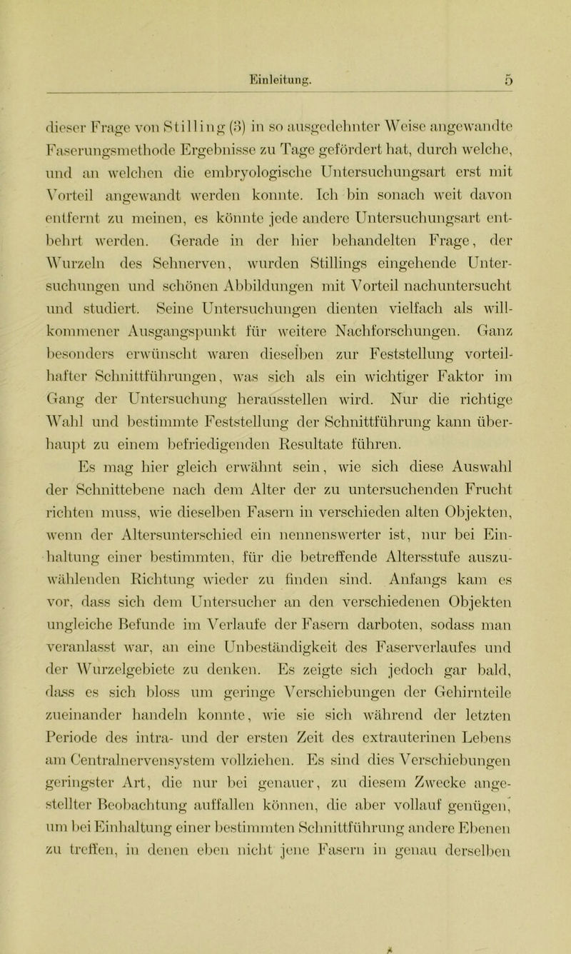 dieser Frage von Stilling (3) in so ausgedehnter Weise angewandte Faserungsmethode Ergebnisse zu Tage gefördert hat, durch welche, und an welchen die embryologische Untersuchungsart erst mit Vorteil angewandt werden konnte. Ich bin sonach weit davon entfernt zu meinen, es könnte jede andere Untersuchungsart ent- behrt werden. Gerade in der hier behandelten Frage, der Wurzeln des Sehnerven, wurden Stillings eingehende Unter- suchungen und schönen Abbildungen mit Vorteil nachuntersucht und studiert. Seine Untersuchungen dienten vielfach als will- kommener Ausgangspunkt für weitere Nachforschungen. Ganz besonders erwünscht waren dieselben zur Feststellung vorteil- hafter Schnittführungen, was sich als ein wichtiger Faktor im Gang der Untersuchung heraussteilen wird. Nur die richtige Wahl und bestimmte Feststellung der Schnittführung kann über- haupt zu einem befriedigenden Resultate führen. Es mag hier gleich erwähnt sein, wie sich diese Auswahl der Schnittebene nach dem Alter der zu untersuchenden Frucht richten muss, wie dieselben Fasern in verschieden alten Objekten, wenn der Altersunterschied ein nennenswerter ist, nur bei Ein- haltung einer bestimmten, für die betreffende Altersstufe auszu- wählenden Richtung wieder zu finden sind. Anfangs kam es vor, dass sich dem Untersucher an den verschiedenen Objekten ungleiche Befunde im Verlaufe der Fasern darboten, sodass man veranlasst war, an eine Unbeständigkeit des Faserverlaufes und der Wurzelgebiete zu denken. Es zeigte sich jedoch gar bald, dass es sich bloss um geringe Verschiebungen der Gehirnteile zueinander handeln konnte, wie sie sich während der letzten Periode des intra- und der ersten Zeit des extrauterinen Lebens am Centralnervensystem vollziehen. Pis sind dies Verschiebungen geringster Art, die nur bei genauer, zu diesem Zwecke ange- stellter Beobachtung auffallen können, die aber vollauf genügen, um bei Einhaltung einer bestimmten Schnittführung andere Ebenen zu treffen, in denen eben nicht jene Fasern in genau derselben