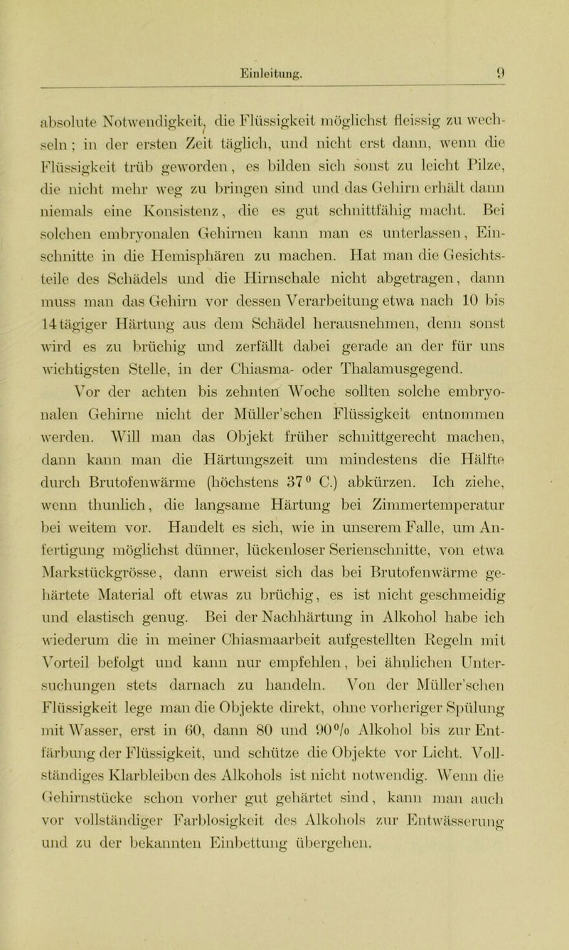 absolute Notwendigkeit, die Flüssigkeit möglichst fleissig zu wech- seln ; in der ersten Zeit täglich, und nicht erst dann, wenn die Flüssigkeit trüb geworden, es bilden sich sonst zu leicht Pilze, die nicht mehr weg zu bringen sind und das Gehirn erhält dann niemals eine Konsistenz, die es gut schnittfähig macht. Bei solchen embryonalen Gehirnen kann man es unterlassen, Ein- schnitte in die Hemisphären zu machen. Flat man die Gesichts- teile des Schädels und die Hirnschale nicht abgetragen, dann muss man das Gehirn vor dessen Verarbeitung etwa nach 10 bis 14 tägiger Härtung aus dem Schädel herausnehmen, denn sonst wird es zu brüchig und zerfällt dabei gerade an der für uns wichtigsten Stelle, in der Chiasma- oder Thalamusgegend. Vor der achten bis zehnten Woche sollten solche embryo- «y nalen Gehirne nicht der Müller’schen Flüssigkeit entnommen werden. Will man das Objekt früher schnittgerecht machen, dann kann man die Härtungszeit um mindestens die Hälfte durch Brutofenwärme (höchstens 37° C.) abkürzen. Ich ziehe, wenn thunlich, die langsame Härtung bei Zimmertemperatur bei weitem vor. Handelt es sich, wie in unserem Falle, um An- fertigung möglichst dünner, lückenloser Serienschnitte, von etwa Markstückgrösse, dann erweist sich das bei Brutofenwärme ge- härtete Material oft etwas zu brüchig, es ist nicht geschmeidig und elastisch genug. Bei der Nachhärtung in Alkohol habe ich wiederum die in meiner Chiasmaarbeit aufgestellten Regeln mit Vorteil befolgt und kann nur empfehlen, bei ähnlichen Unter- suchungen stets darnach zu handeln. Von der Müller’schen Flüssigkeit lege man die Objekte direkt, ohne vorheriger Spülung mit Wasser, erst in 60, dann 80 und 90% Alkohol bis zur Ent- färbung der Flüssigkeit, und schütze die Objekte vor Licht. Voll- ständiges Klarbleiben des Alkohols ist nicht notwendig. Wenn die Gehirnstücke schon vorher gut gehärtet sind, kann man auch vor vollständiger Farblosigkeit des Alkohols zur Entwässerung und zu der bekannten Einbettung übergehen.