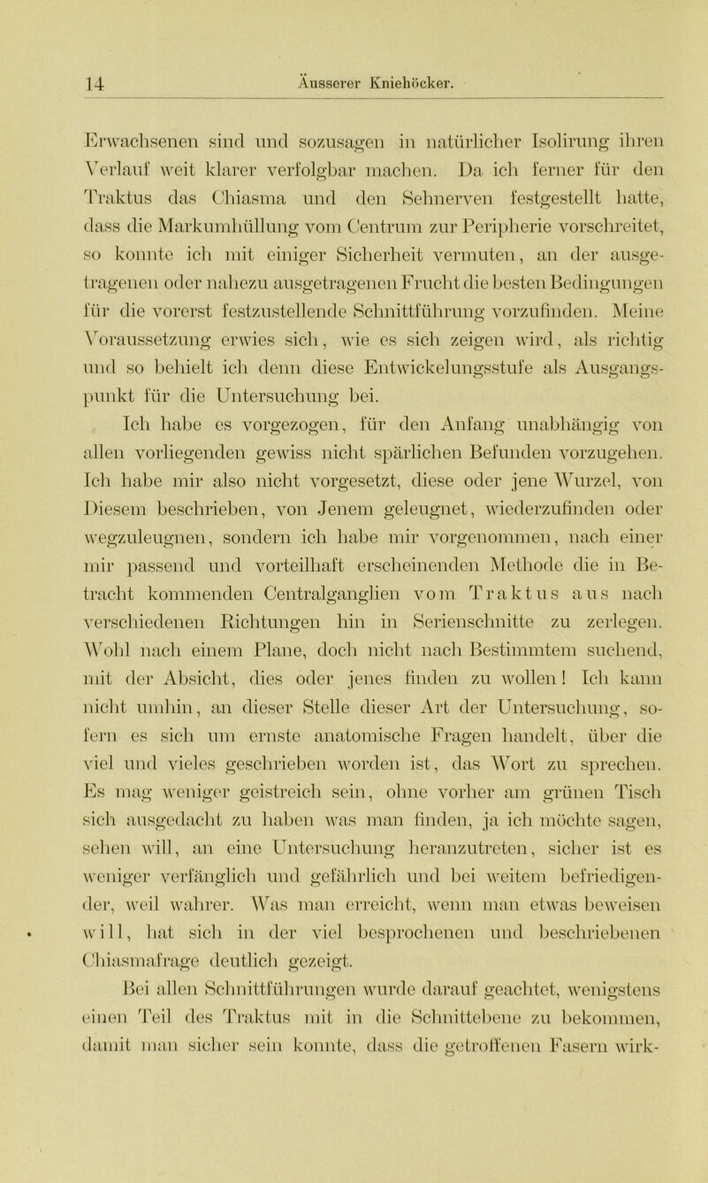 Erwachsenen sind und sozusagen in natürlicher Isolirung ihren Verlauf weit klarer verfolgbar machen. Da ich ferner für den Traktus das Chiasma und den Sehnerven festgestellt hatte, dass die Markumhüllung vom Centrum zur Peripherie vorschreitet, so konnte ich mit einiger Sicherheit vermuten, an der ausge- tragenen oder nahezu ausgetragenen Frucht die besten Bedingungen für die vorerst festzustellende Schnittführung vorzufinden. Meine Voraussetzung erwies sich, wie es sich zeigen wird, als richtig und so behielt ich denn diese Entwickelungsstufe als Ausgangs- o o o punkt für die Untersuchung bei. Ich habe es vorgezogen, für den Anfang unabhängig von allen vorliegenden gewiss nicht spärlichen Befunden vorzugehen. Ich habe mir also nicht vorgesetzt, diese oder jene Wurzel, von Diesem beschrieben, von Jenem geleugnet, wiederzufinden oder wegzuleugnen, sondern ich habe mir vorgenommen, nach einer mir passend und vorteilhaft erscheinenden Methode die in Be- tracht kommenden Centralganglien vom Traktus aus nach verschiedenen Richtungen hin in Serienschnitte zu zerlegen. Wohl nach einem Plane, doch nicht nach Bestimmtem suchend, mit der Absicht, dies oder jenes finden zu wollen! Ich kann nicht umhin, an dieser Stelle dieser Art der Untersuchung, so- fern es sich um ernste anatomische Fragen handelt, über die viel und vieles geschrieben worden ist, das Wort zu sprechen. Es mag weniger geistreich sein, ohne vorher am grünen Tisch sich ausgedacht zu haben was man finden, ja ich möchte sagen, sehen will, an eine Untersuchung heranzutreten, sicher ist es weniger verfänglich und gefährlich und bei weitem befriedigen- der, weil wahrer. Was man erreicht, wenn man etwas beweisen will, hat sich in der viel besprochenen und beschriebenen Chiasmafrage deutlich gezeigt. Bei allen Schnittführungen wurde darauf geachtet, wenigstens einen Teil des Traktus mit in die Schnittebene zu bekommen, damit man sicher sein konnte, dass die getroffenen Fasern wirk-