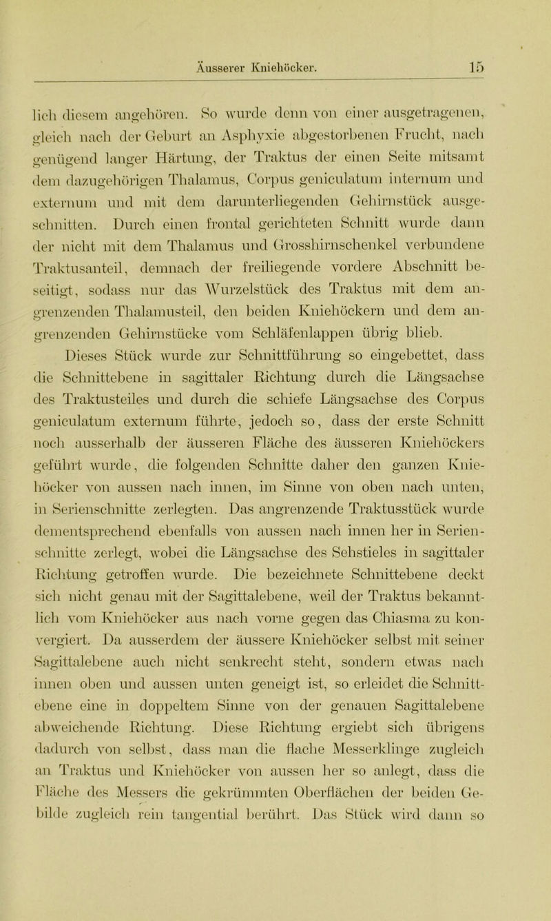 lieh diesem angehören. So wurde denn von einer ausgetragenen, gleich nach der Geburt an Asphyxie abgestorbenen Frucht, nach o-enüo'end langer Härtung, der Traktus der einen Seite mitsamt dem dazugehörigen Thalamus, Corpus geniculatum internum und externum und mit dem darunterliegenden Gehirnstück ausge- schnitten. Durch einen frontal gerichteten Schnitt wurde dann der nicht mit dem Thalamus und Grosshirnschenkel verbundene Traktusanteil, demnach der freiliegende vordere Abschnitt be- seitigt, sodass nur das Wurzelstück des Traktus mit dem an- grenzenden Thalamusteil, den beiden Kniehöckern und dem an- grenzenden Gehirnstücke vom Schläfenlappen übrig blieb. Dieses Stück wurde zur Schnittführung so eingebettet, dass die Sclmittebene in sagittaler Richtung durch die Längsachse des Traktusteiles und durch die schiefe Längsachse des Corpus geniculatum externum führte, jedoch so, dass der erste Schnitt noch ausserhalb der äusseren Fläche des äusseren Kniehöckers geführt wurde, die folgenden Schnitte daher den ganzen Knie- höcker von aussen nach innen, im Sinne von oben nach unten, in Serienschnitte zerlegten. Das angrenzende Traktusstück wurde dementsprechend ebenfalls von aussen nach innen her in Serien- schnitte zerlegt, wobei die Längsachse des Sehstieles in sagittaler Richtung getroffen wurde. Die bezeichnete Schnittebene deckt sich nicht genau mit der Sagittalebene, weil der Traktus bekannt- lich vom Kniehöcker aus nach vorne gegen das Chiasma zu kon- vergiert. Da ausserdem der äussere Kniehöcker selbst mit seiner Sagittalebene auch nicht senkrecht steht, sondern etwas nach innen oben und aussen unten geneigt ist, so erleidet die Schnitt- ebene eine in doppeltem Sinne von der genauen Sagittalebene abweichende Richtung. Diese Richtung ergiebt sich übrigens dadurch von selbst, dass man die flache Messerklinge zugleich an Traktus und Kniehöcker von aussen her so anlegt, dass die Fläche des Messers die gekrümmten Oberflächen der beiden Ge- bilde zugleich rein tangential berührt. Das Stück wird dann so