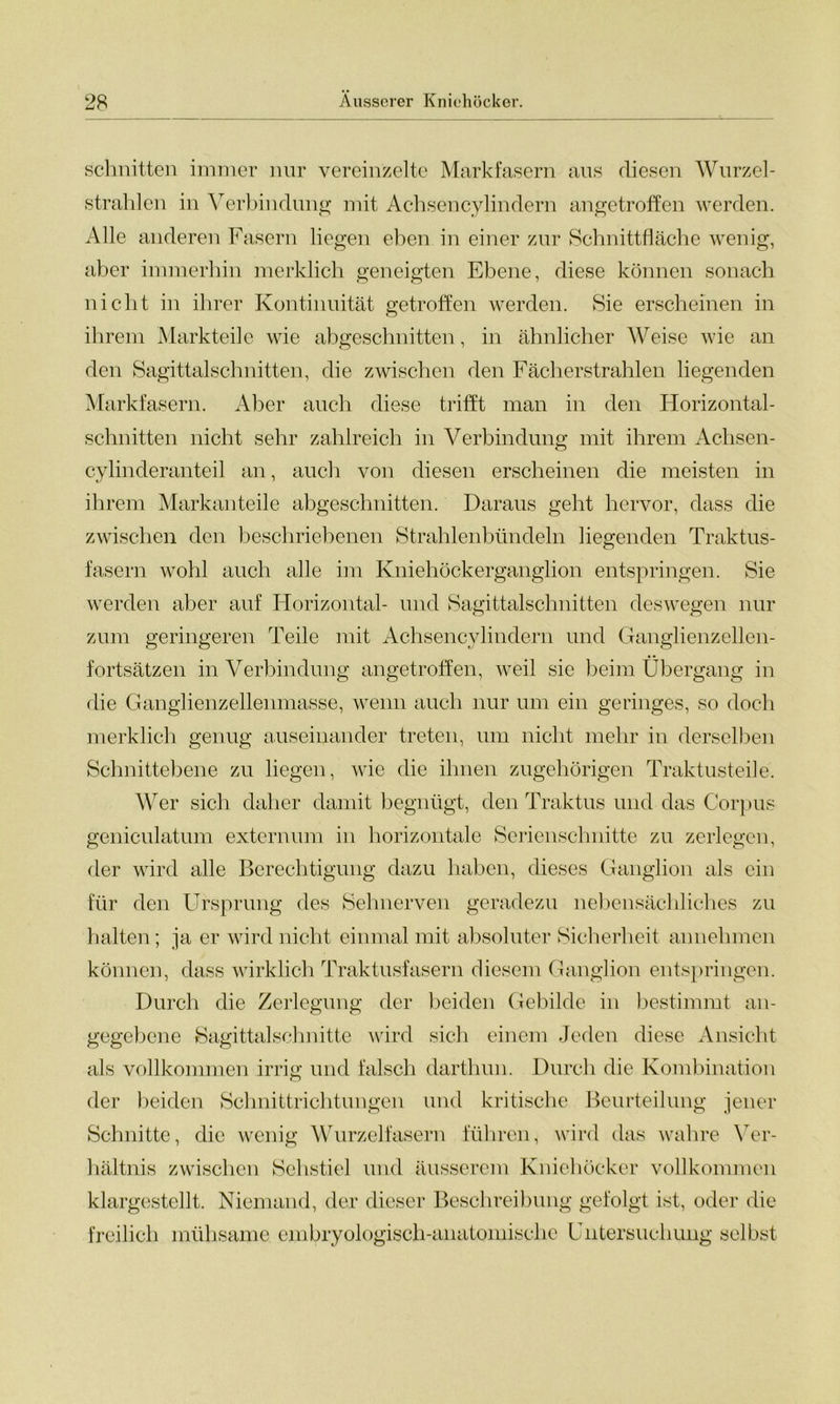 Schnitten immer nur vereinzelte Markfasern aus diesen Wurzel- strahlen in Verbindung mit Achsencylindern angetroffen werden. Alle anderen Fasern liegen eben in einer zur Schnittfläche wenig, aber immerhin merklich geneigten Ebene, diese können sonach nicht in ihrer Kontinuität getroffen werden. Sie erscheinen in ihrem Markteile wie abgeschnitten, in ähnlicher Weise wie an den Sagittalschnitten, die zwischen den Fächer strahlen liegenden Markfasern. Aber auch diese trifft man in den Horizontal- schnitten nicht sehr zahlreich in Verbindung mit ihrem Achsen- o cylinderanteil an, auch von diesen erscheinen die meisten in ihrem Markanteile abgeschnitten. Daraus geht hervor, dass die zwischen den beschriebenen Strahlenbündeln liegenden Traktus- fasern wohl auch alle im Kniehöckerganglion entspringen. Sie werden aber auf Horizontal- und Sagittalschnitten deswegen nur zum geringeren Teile mit Achsencylindern und Ganglienzellen- fortsätzen in Verbindung angetroffen, weil sie beim Übergang in die Ganglienzellenmasse, wenn auch nur um ein geringes, so doch merklich genug auseinander treten, um nicht mehr in derselben Schnittebene zu liegen, wie die ihnen zugehörigen Traktusteile. Wer sich daher damit begnügt, den Traktus und das Corpus geniculatiun externum in horizontale Serienschnitte zu zerlegen, der wird alle Berechtigung dazu haben, dieses Ganglion als ein für den Ursprung des Sehnerven geradezu nebensächliches zu halten; ja er wird nicht einmal mit absoluter Sicherheit annehmen können, dass wirklich Traktusfasern diesem Ganglion entspringen. Durch die Zerlegung der beiden Gebilde in bestimmt an- gegebene Sagittalschnittc wird sich einem Jeden diese Ansicht als vollkommen irrig und falsch darthun. Durch die Kombination der beiden Schnittrichtungen und kritische Beurteilung jener Schnitte, die wenig Wurzelfasern führen, wird das wahre Ver- hältnis zwischen Sehstiel und äusserem Kniehöcker vollkommen klargestellt. Niemand, der dieser Beschreibung gefolgt ist, oder die freilich mühsame embryologisch-anatomische Untersuchung selbst