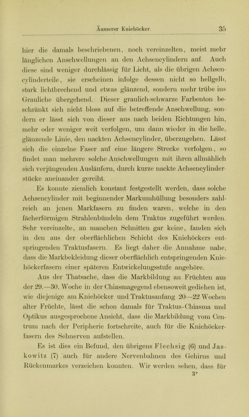 hier die damals beschriebenen, noch vereinzelten, meist mehr länglichen Anschwellungen an den Achsencylindern auf. Auch di ese sind weniger durchlässig iur Licht, als die übrigen Achsen- cylinderteile, sie erscheinen infolge dessen nicht so hellgelb, stark lichtbrechend und etwas glänzend, sondern mehr trübe ins Grauliche überge'hend. Dieser graulich-schwarze Farbenton be- schränkt sich nicht bloss auf die betreffende Anschwellung, son- dern er lässt sich von dieser aus nach beiden Richtungen hin, mehr oder weniger weit verfolgen, um dann wieder in die helle, glänzende Linie, den nackten Achsencylinder, überzugehen. Lässt sich die einzelne Faser auf eine längere Strecke verfolgen, so findet man mehrere solche Anschwellungen mit ihren allmählich sich verjüngenden Ausläufern, durch kurze nackte Achsencylinder- stücke aneinander gereiht. Es konnte ziemlich konstant festgestellt werden, dass solche Achsencylinder mit beginnender Markumhüllung besonders zahl- reich an jenen Markfasern zu finden waren, welche in den fächerförmigen Strahlenbündeln dem Traktus zugeführt werden. Sehr vereinzelte, an manchen Schnitten gar keine, fanden sich in den aus der oberflächlichen Schicht des Kniehöckers ent- springenden Traktusfasern. Es hegt daher die Annahme nahe, dass die Markbekleidung dieser oberflächlich entspringenden Knie- höckerfasern einer späteren Entwickelungsstufe angehöre. Aus der Thatsache, dass die Markbildung an Früchten aus der 29.—30. Woche in der Chiasmagegend ebensoweit gediehen ist, wie diejenige am Kniehöcker und Traktusanfang 20—22 Wochen alter Früchte, lässt die schon damals für Traktus-Chiasma und Optikus ausgesprochene Ansicht, dass die Markbildung vom Cen- trum nach der Peripherie fortschreite, auch für die Kniehöcker- fasern des Sehnerven aufstellen. Es ist dies ein Befund, den übrigens Flechsig (6) und Jas- kowitz (7) auch für andere Nervenbahnen des Gehirns und Rückenmarkes verzeichen konnten. Wir werden sehen, dass für 3*