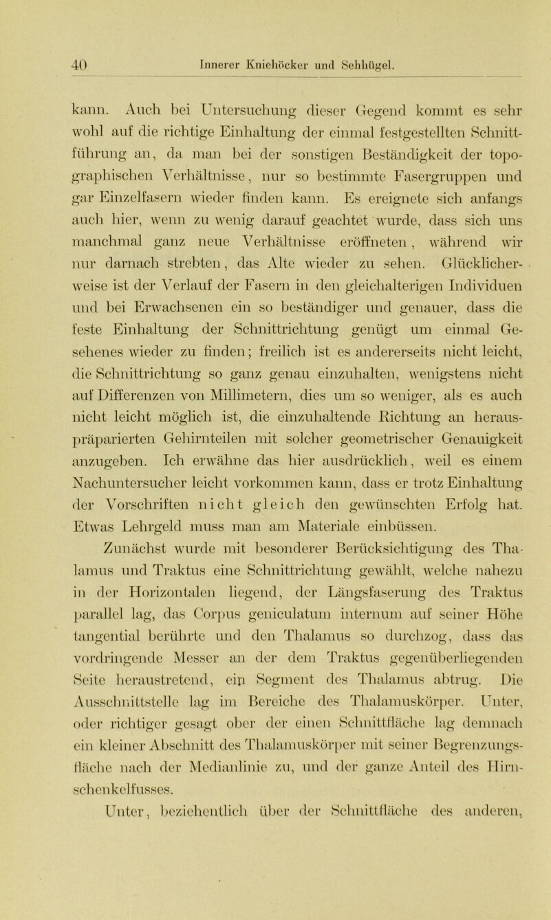 kann. Auch bei Untersuchung dieser Gegend kommt es sehr wohl auf die richtige Einhaltung der einmal festgestellten Schnitt- führung an, da man bei der sonstigen Beständigkeit der topo- graphischen Verhältnisse, nur so bestimmte Fasergruppen und gar Einzelfasern wieder finden kann. Es ereignete sich anfangs auch hier, wenn zu wenig darauf geachtet wurde, dass sich uns manchmal ganz neue Verhältnisse eröffneten, während wir nur darnach strebten, das Alte wieder zu sehen. Glücklicher- weise ist der Verlauf der Fasern in den gleichalterigen Individuen und bei Erwachsenen ein so beständiger und genauer, dass die feste Einhaltung der Schnittrichtung genügt um einmal Ge- sehenes wieder zu finden; freilich ist es andererseits nicht leicht, die Schnittrichtung so ganz genau einzuhalten, wenigstens nicht auf Differenzen von Millimetern, dies um so weniger, als es auch nicht leicht möglich ist, die einzuhaltende Richtung an heraus- präparierten Gehirnteilen mit solcher geometrischer Genauigkeit anzugeben. Ich erwähne das hier ausdrücklich, weil es einem Nachuntersucher leicht Vorkommen kann, dass er trotz Einhaltung der Vorschriften nicht gleich den gewünschten Erfolg hat. Etwas Lehrgeld muss man am Materiale einbüssen. Zunächst wurde mit besonderer Berücksichtigung des Tha- O o lamus und Traktus eine Schnittrichtung gewählt, welche nahezu in der Horizontalen liegend, der Längsfaserung des Traktus parallel lag, das Corpus geniculatum internuni auf seiner Höhe tangential berührte und den Thalamus so durchzog, dass das vordringende Messer an der dem Traktus gegenüberliegenden Seite heraustretend, ein Segment des Thalamus abtrug. Die Ausschnittstelle lag im Bereiche des Thalamuskörper. Unter, oder richtiger gesagt ober der einen Schnittfläche lag demnach ein kleiner Abschnitt des Thalamuskörper mit seiner Begrenzungs- fläche nach der Medianlinie zu, und der ganze Anteil des Ilirn- schenkelfusses. Unter, beziehentlich über der Schnittfläche des anderen,