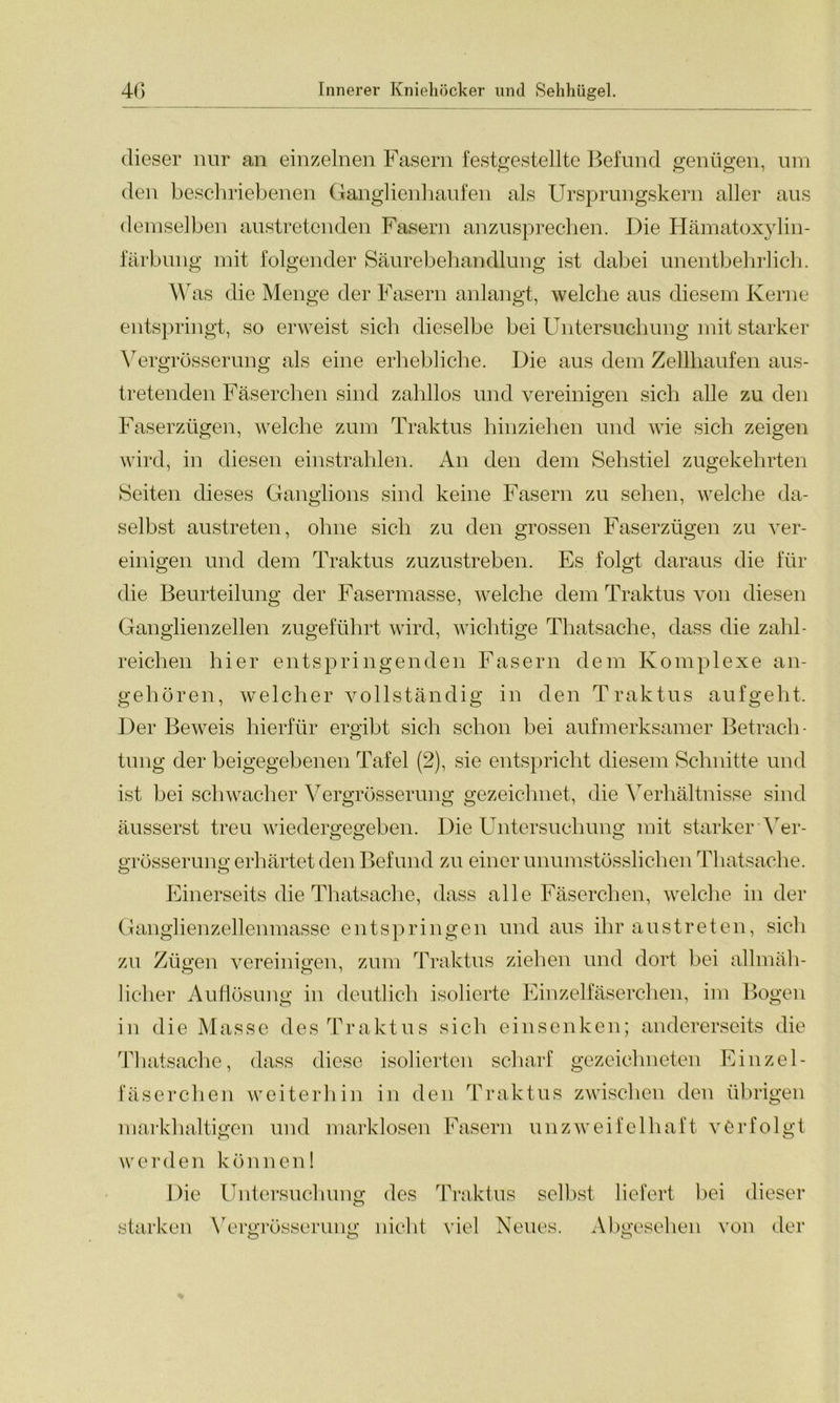 dieser nur an einzelnen Fasern festgestellte Befund genügen, um den beschriebenen Ganglienhaufen als Ursprungskern aller aus demselben austretenden Fasern anzusprechen. Die Hämatoxylin- farbung mit folgender Säurebehandlung ist dabei unentbehrlich. Was die Menge der Fasern anlangt, welche aus diesem Kerne entspringt, so erweist sich dieselbe bei Untersuchung mit starker Vergrösserung als eine erhebliche. Die aus dem Zellhaufen aus- tretenden Fäserchen sind zahllos und vereinigen sich alle zu den Faserzügen, welche zum Traktus hinziehen und wie sich zeigen wird, in diesen einstrahlen. An den dem Sehstiel zugekehrten Seiten dieses Ganglions sind keine Fasern zu sehen, welche da- selbst austreten, ohne sich zu den grossen Faserzügen zu ver- einigen und dem Traktus zuzustreben. Es folgt daraus die für die Beurteilung der Fasermasse, welche dem Traktus von diesen Ganglienzellen zugeführt wird, wichtige Thatsache, dass die zahl- reichen hier entspringenden Fasern dem Komplexe an- gehören, welcher vollständig in den Traktus auf geht. Der Beweis hierfür ergibt sich schon bei aufmerksamer Betrach- tung der beigegebenen Tafel (2), sie entspricht diesem Schnitte und ist bei schwacher Vergrösserung gezeichnet, die Verhältnisse sind äusserst treu wiedergegeben. Die Untersuchung mit starker Ver- o o o grösserung erhärtet den Befund zu einer unumstösslichen Thatsache. o o Einerseits die Thatsache, dass alle Fäserchen, welche in der Ganglienzellenmasse entspringen und aus ihr austreten, sich zu Zügen vereinigen, zum Traktus ziehen und dort bei allmäh- lieber Auflösung in deutlich isolierte Einzelfäserchen, im Bogen in die Masse des Traktus sich einsenken; andererseits die Thatsache, dass diese isolierten scharf gezeichneten Einzel- fäserchen weiterhin in den Traktus zwischen den übrigen markhaltigen und marklosen Fasern unzweifelhaft verfolgt werden können1 Die Untersuchung des Traktus selbst liefert bei dieser o starken Vergrösserung nicht viel Neues. Abgesehen von der