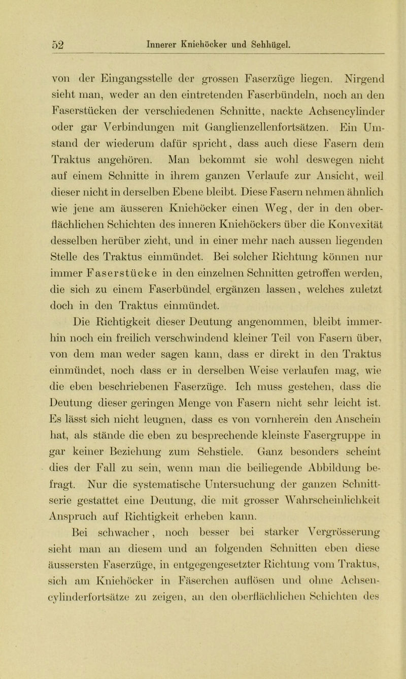 von der Eingangsstelle der grossen Faserzüge liegen. Nirgend sieht man, weder an den eintretenden Faserbündeln, noch an den Faserstücken der verschiedenen Schnitte, nackte Achsencylinder oder gar Verbindungen mit Ganglienzellenfortsätzen. Ein Um- stand der wiederum dafür spricht, dass auch diese Fasern dem Traktus angehören. Man bekommt sie wohl deswegen nicht auf einem Schnitte in ihrem ganzen Verlaufe zur Ansicht, weil dieser nicht in derselben Ebene bleibt. Diese Fasern nehmen ähnlich wie jene am äusseren Kniehöcker einen Weg, der in den ober- flächlichen Schichten des inneren Kniehöckers über die Konvexität desselben herüber zieht, und in einer mehr nach aussen liegenden Stelle des Traktus einmündet. Bei solcher Richtung können nur immer Faserstücke in den einzelnen Schnitten getroffen werden, die sich zu einem Faserbündel ergänzen lassen, welches zuletzt doch in den Traktus einmündet. Die Richtigkeit dieser Deutung angenommen, bleibt immer- hin noch ein freilich verschwindend kleiner Teil von Fasern über, von dem man weder sagen kann, dass er direkt in den Traktus einmündet, noch dass er in derselben Weise verlaufen mag, wie die eben beschriebenen Faserzüge. Ich muss gestehen, dass die Deutung dieser geringen Menge von Fasern nicht sehr leicht ist. Es lässt sich nicht leugnen, dass es von vornherein den Anschein hat, als stände die eben zu besprechende kleinste Fasergruppe in gar keiner Beziehung zum Sehstiele. Ganz besonders scheint dies der Fall zu sein, wenn man die beiliegende Abbildung be- fragt. Nur die systematische Untersuchung der ganzen Schnitt- serie gestattet eine Deutung, die mit grosser Wahrscheinlichkeit Anspruch auf Richtigkeit erheben kann. Bei schwacher, noch besser bei starker Vergrösserung sieht man an diesem und an folgenden Schnitten eben diese äussersten Faserzüge, in entgegengesetzter Richtung vom Traktus, sich am Kniehöcker in Fäserchen auflösen und ohne Achsen- cy] inderfortsätze zu zeigen, an den oberflächlichen Schichten des