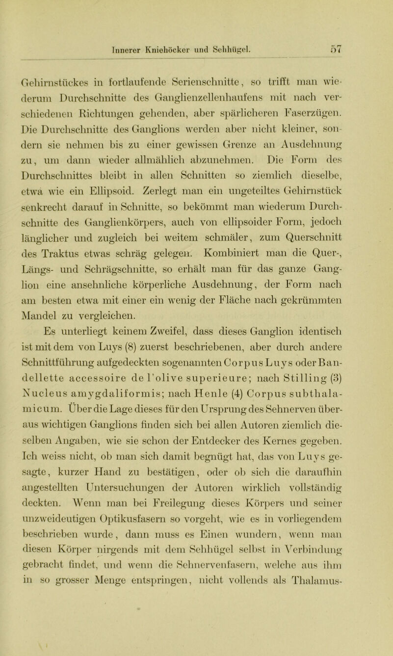 Gehirnstückes in fortlaufende Serienschnitte, so trifft man wie- derum Durchschnitte des Ganglienzellenhaufens mit nach ver- schiedenen Richtungen gehenden, aber spärlicheren Faserzügen. Die Durchschnitte des Ganglions werden aber nicht kleiner, son- dern sie nehmen bis zu einer gewissen Grenze an Ausdehnung zu, um dann wieder allmählich abzunehmen. Die Form des Durchschnittes bleibt in allen Schnitten so ziemlich dieselbe, etwa wie ein Ellipsoid. Zerlegt man ein ungeteiltes Gehirnstück senkrecht darauf in Schnitte, so bekömmt man wiederum Durch- schnitte des Ganglienkörpers, auch von ellipsoider Form, jedoch länglicher und zugleich bei weitem schmäler, zum Querschnitt des Traktus etwas schräg gelegen. Kombiniert man die Quer-, Längs- und Schrägschnitte, so erhält man für das ganze Gang- lion eine ansehnliche körperliche Ausdehnung, der Form nach am besten etwa mit einer ein wenig der Fläche nach gekrümmten Mandel zu vergleichen. Es unterliegt keinem Zweifel, dass dieses Ganglion identisch ist mit dem von Luys (8) zuerst beschriebenen, aber durch andere Schnittführung auf gedeckten sogenannten Corpus Luys oder Ban- dellette accessoire de l’olive superieure; nach Stilling (3) Nucleus amygdaliformis; nach Heule (4) Corpus subtliala- micum. Über die Lage dieses für den Ursprung des Sehnerven über- aus wichtigen Ganglions finden sich bei allen Autoren ziemlich die- selben Angaben, wie sie schon der Entdecker des Kernes gegeben. Ich weiss nicht, ob man sich damit begnügt hat, das von Luys ge- sagte, kurzer Hand zu bestätigen, oder ob sich die daraufhin angestellten Untersuchungen der Autoren wirklich vollständig deckten. Wenn man bei Freilegung dieses Körpers und seiner unzweideutigen Optikusfasern so vorgeht, wie es in vorliegendem beschrieben wurde, dann muss es Einen wundern, wenn man diesen Körper nirgends mit dem Sehhügel selbst in Verbindung gebracht findet, und wenn die Sehnervenfasern, welche aus ihm in so grosser Menge entspringen, nicht vollends als Thalamus-