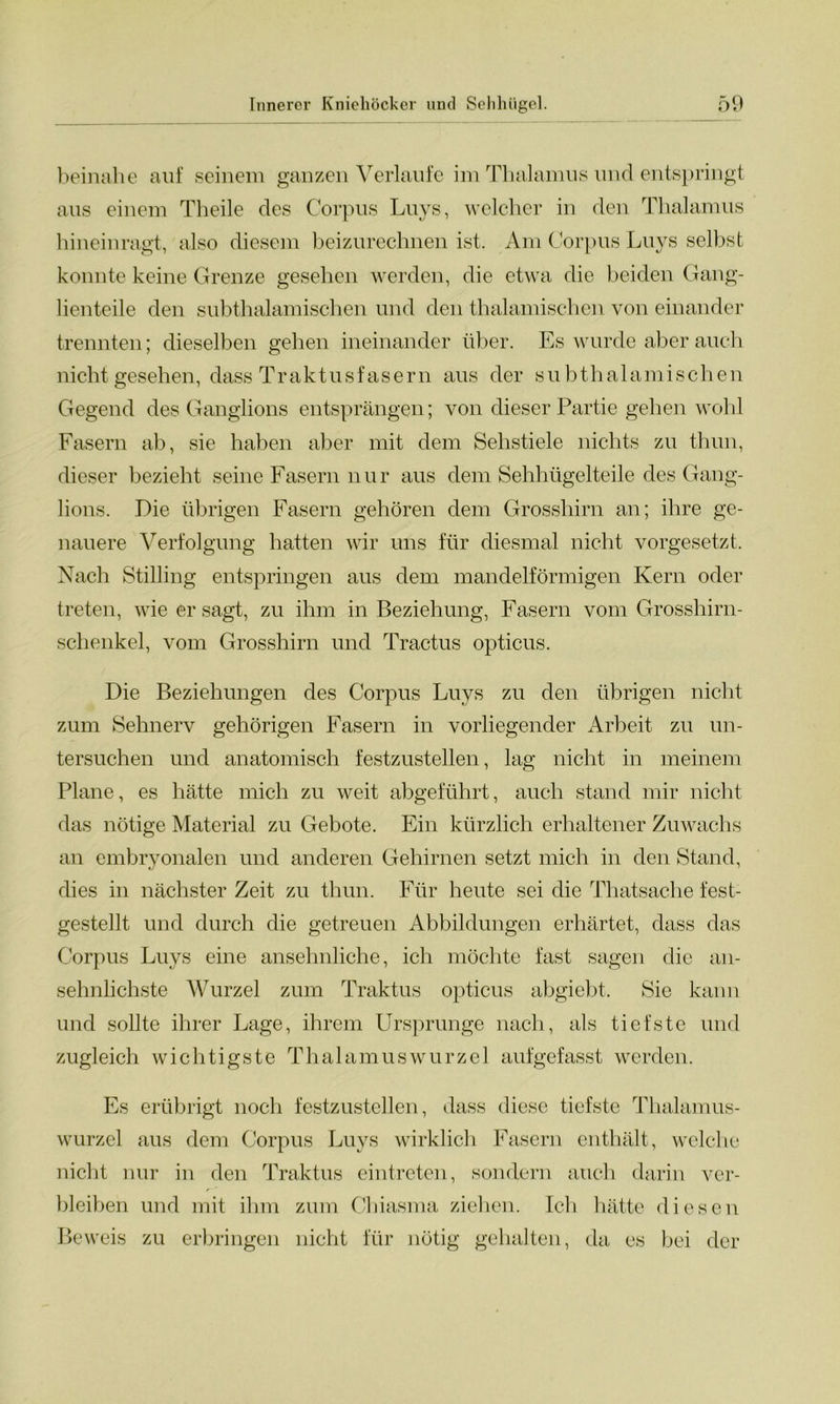 beinahe auf seinem ganzen Verlaufe im Thalamus und entspringt aus einem Th eile des Corpus Luys, welcher in den Thalamus hineinragt, also diesem beizurechnen ist. Am Corpus Luys selbst konnte keine Grenze gesehen werden, die etwa die beiden Gang- lienteile den subthalamischen und den thalamischen von einander trennten; dieselben gehen ineinander über. Es wurde aber auch nicht gesehen, dass Tr akt u s fase r n aus der s u b th a 1 ami s ch e n Gegend des Ganglions entsprängen; von dieser Partie gehen wohl Fasern ab, sie haben aber mit dem Sehstiele nichts zu thun, dieser bezieht seine Fasern nur aus dem Sehhügelteile des Gang- lions. Die übrigen Fasern gehören dem Grosshirn an; ihre ge- nauere Verfolgung hatten wir uns für diesmal nicht vorgesetzt. Nach Stilling entspringen aus dem mandelförmigen Kern oder treten, wie er sagt, zu ihm in Beziehung, Fasern vom Grosshirn- schenkel, vom Grosshirn und Tractus opticus. Die Beziehungen des Corpus Luys zu den übrigen nicht zum Sehnerv gehörigen Fasern in vorliegender Arbeit zu un- tersuchen und anatomisch festzustellen, lag nicht in meinem Plane, es hätte mich zu weit abgeführt, auch stand mir nicht das nötige Material zu Gebote. Ein kürzlich erhaltener Zuwachs an embryonalen und anderen Gehirnen setzt mich in den Stand, dies in nächster Zeit zu thun. Für heute sei die Thatsache fest- gestellt und durch die getreuen Abbildungen erhärtet, dass das Corpus Luys eine ansehnliche, ich möchte fast sagen die an- sehnlichste Wurzel zum Traktus opticus abgiebt. Sie kann und sollte ihrer Lage, ihrem Ursprünge nach, als tiefste und zugleich wichtigste Thalamuswurzel aufgefasst werden. Es erübrigt noch festzustellen, dass diese tiefste Thalamus- wurzel aus dem Corpus Luys wirklich Fasern enthält, welche nicht nur in den Traktus eintreten, sondern auch darin ver- bleiben und mit ihm zum Chiasma ziehen. Ich hätte diesen Beweis zu erbringen nicht für nötig gehalten, da es bei der