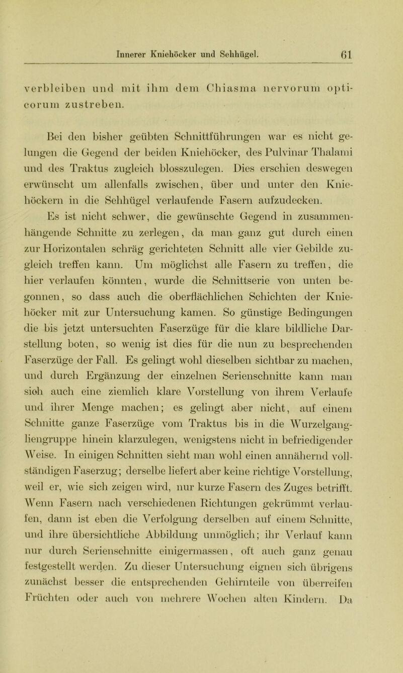 verbleiben und mit ihm dem Chiasma nervorum opti- corum zustreben. Bei den bisher geübten Schnittführungen war es nicht ge- lungen die Gegend der beiden Kniehöcker, des Pulvinar Thalami und des Traktus zugleich blosszulegen. Dies erschien deswegen erwünscht um allenfalls zwischen, über und unter den Knie- höckern in die Sehhügel verlaufende Fasern aufzudecken. Es ist nicht schwer, die gewünschte Gegend in zusammen- hängende Schnitte zu zerlegen, da man- ganz gut durch einen zur Horizontalen schräg gerichteten Schnitt alle vier Gebilde zu- gleich treffen kann. Um möglichst alle Fasern zu treffen, die hier verlaufen könnten, wurde die Schnittserie von unten be- gonnen, so dass auch die oberflächlichen Schichten der Knie- höcker mit zur Untersuchung kamen. So günstige Bedingungen die bis jetzt untersuchten Faserzüge für die klare bildliche Dar- stellung boten, so wenig ist dies für die nun zu besprechenden Faserzüge der Fall. Es gelingt wohl dieselben sichtbar zu machen, und durch Ergänzung der einzelnen Serienschnitte kann man sioh auch eine ziemlich klare Vorstellung von ihrem Verlaufe und ihrer Menge machen; es gelingt aber nicht, auf einem Schnitte ganze Faserzüge vom Traktus bis in die Wurzelgang- liengruppe hinein klarzulegen, wenigstens nicht in befriedigender Weise. In einigen Schnitten sieht man wohl einen annähernd voll- ständigen Faserzug; derselbe liefert aber keine richtige Vorstellung, weil er, wie sich zeigen wird, nur kurze Fasern des Zuges betrifft. Wenn Fasern nach verschiedenen Richtungen gekrümmt verlau- fen, dann ist eben die Verfolgung derselben auf einem Schnitte, und ihre übersichtliche Abbildung unmöglich; ihr Verlauf kann nur durch Serienschnitte einigermassen, oft auch ganz genau festgestellt werden. Zu dieser Untersuchung eignen sich übrigens zunächst besser die entsprechenden Gehirnteile von überreifen Früchten oder auch von mehrere Wochen alten Kindern. Da