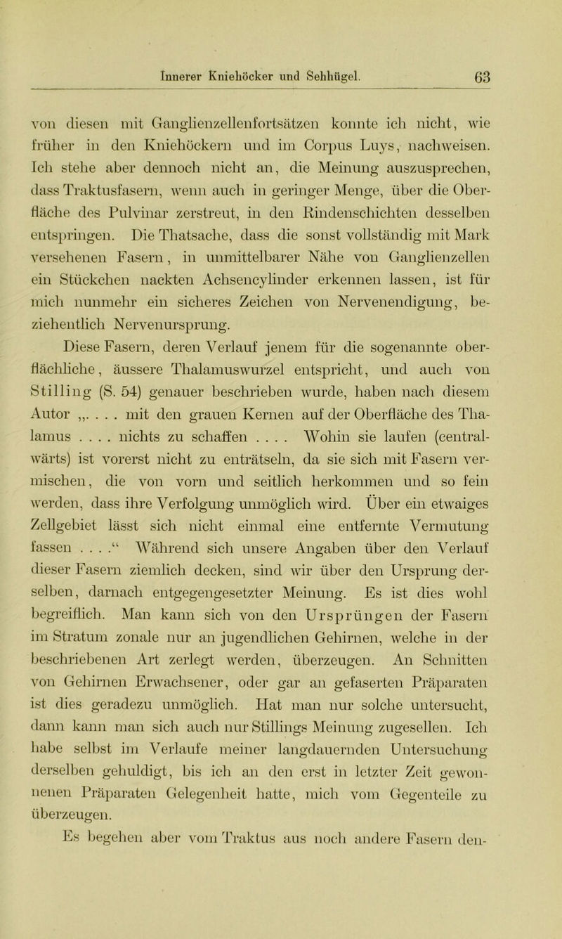 von diesen mit Ganglienzellenfortsätzen konnte ich nicht, wie früher in den Kniehöckern lind im Corpus Luys, nachweisen. Ich stehe aber dennoch nicht an, die Meinung auszusprechen, dass Traktusfasern, wenn auch in geringer Menge, über die Ober- fläche des Pulvinar zerstreut, in den Rindenschichten desselben entspringen. Die Thatsache, dass die sonst vollständig mit Mark versehenen Fasern, in unmittelbarer Nähe von Ganglienzellen ein Stückchen nackten Achsencylinder erkennen lassen, ist für mich nunmehr ein sicheres Zeichen von Nervenendigung, be- ziehentlich Nervenursprung. Diese Fasern, deren Verlauf jenem für die sogenannte ober- flächliche , äussere Thalamuswurzel entspricht, und auch von Stilling (S. 54) genauer beschrieben wurde, haben nach diesem Autor . . . mit den grauen Kernen auf der Oberfläche des Tha- lamus .... nichts zu schaffen .... Wohin sie laufen (central- wärts) ist vorerst nicht zu enträtseln, da sie sich mit Fasern ver- mischen, die von vorn und seitlich herkommen und so fein werden, dass ihre Verfolgung unmöglich wird. Über ein etwaiges Zellgebiet lässt sich nicht einmal eine entfernte Vermutung fassen . . . Während sich unsere Angaben über den Verlauf dieser Fasern ziemlich decken, sind wir über den Ursprung der- selben, darnach entgegengesetzter Meinung. Es ist dies wohl begreiflich. Man kann sich von den Ursprüngen der Fasern im Stratum zonale nur an jugendlichen Gehirnen, welche in der beschriebenen Art zerlegt werden, überzeugen. An Schnitten von Gehirnen Erwachsener, oder gar an gefaserten Präparaten ist dies geradezu unmöglich. Hat man nur solche untersucht, dann kann man sich auch nur Stillings Meinung zugesellen. Ich habe selbst im Verlaufe meiner langdauernden Untersuchung derselben gehuldigt, bis ich an den erst in letzter Zeit gewon- nenen Präparaten Gelegenheit hatte, mich vom Gegenteile zu überzeugen. Es begehen aber vom Traktus aus noch andere Fasern den-