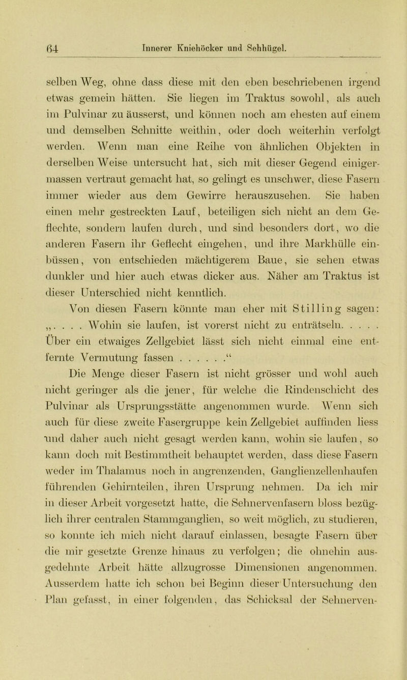 selben Weg, ohne dass diese mit den eben beschriebenen irgend etwas gemein hätten. Sie liegen im Traktus sowohl, als auch im Pulvinar zu äusserst, und können noch am ehesten auf einem und demselben Schnitte weithin, oder doch weiterhin verfolgt werden. Wenn man eine Reihe von ähnlichen Objekten in derselben Weise untersucht hat, sich mit dieser Gegend einiger- massen vertraut gemacht hat, so gelingt es unschwer, diese Fasern immer wieder aus dem Gewirre herauszusehen. Sie haben einen mehr gestreckten Lauf, beteiligen sich nicht an dem Ge- flechte, sondern laufen durch, und sind besonders dort, wo die anderen Fasern ihr Geflecht eingehen, und ihre Markhülle ein- büssen, von entschieden mächtigerem Baue, sie sehen etwas dunkler und hier auch etwas dicker aus. Näher am Traktus ist dieser Unterschied nicht kenntlich. Von diesen Fasern könnte man eher mit Stilling sagen: „. . . . Wohin sie laufen, ist vorerst nicht zu enträtseln Über ein etwaiges Zellgebiet lässt sich nicht einmal eine ent- fernte Vermutung fassen “ Die Menge dieser Fasern ist nicht grösser und wohl auch nicht geringer als die jener, für welche die Rindenschicht des Pulvinar als Ursprungsstätte angenommen wurde. Wenn sich auch für diese zweite Fasergruppe kein Zellgebiet auffinden liess und daher auch nicht gesagt werden kann, wohin sie laufen, so kann doch mit Bestimmtheit behauptet werden, dass diese Fasern weder im Thalamus noch in angrenzenden, Ganglienzellenhaufen führenden Gehirnteilen., ihren Ursprung nehmen. Da ich mir in dieser Arbeit vorgesetzt hatte, die Sehnervenfasern bloss bezüg- O t o lieh ihrer centralen Stammganglien, so weit möglich, zu studieren, so konnte ich mich nicht darauf einlassen, besagte Fasern über die mir gesetzte Grenze hinaus zu verfolgen; die ohnehin aus- gedehnte Arbeit hätte allzugrosse Dimensionen angenommen. Ausserdem hatte ich schon bei Beginn dieser Untersuchung den Plan gefasst, in einer folgenden, das Schicksal der Sehnerven-