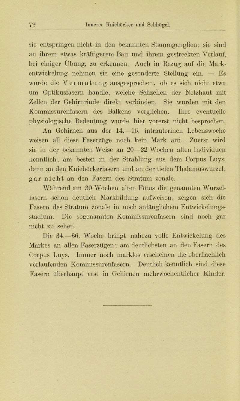 sie entspringen nicht in den bekannten Stammganglien; sie sind an ihrem etwas kräftigerem Bau und ihrem gestreckten Verlauf, bei einiger Übung, zu erkennen. Auch in Bezug auf die Mark- entwickelung nehmen sie eine gesonderte Stellung ein. — Es wurde die V ermutu ng ausgesprochen, oh es sich nicht etwa um Optikusfasern handle, welche Sehzellen der Netzhaut mit Zellen der Gehirnrinde direkt verbinden. Sie wurden mit den Kommissurenfasern des Balkens verglichen. Ihre eventuelle physiologische Bedeutung wurde hier vorerst nicht besprochen. An Gehirnen aus der 14.—16. intrauterinen Lebenswoche weisen all diese Faserzüge noch kein Mark auf. Zuerst wird sie in der bekannten Weise an 20—22 Wochen alten Individuen kenntlich, am besten in der Strahlung aus dem Corpus Luys, dann an den Kniehöckerfasern und an der tiefen Thalamuswurzel; gar nicht an den Fasern des Stratum zonale. Während am 30 Wochen alten Fötus die genannten Wurzel- fasern schon deutlich Markbildung aufweisen, zeigen sich die Fasern des Stratum zonale in noch anfänglichem Entwickelungs- stadium. Die sogenannten Kommissurenfasern sind noch gar nicht zu sehen. Die 34.—36. Woche bringt nahezu volle Entwickelung des Markes an allen Faserzügen; am deutlichsten an den Fasern des Corpus Luys. Immer noch marklos erscheinen die oberflächlich verlaufenden Kommissurenfasern. Deutlich kenntlich sind diese Fasern überhaupt erst in Gehirnen mehr wöchentlich er Kinder.