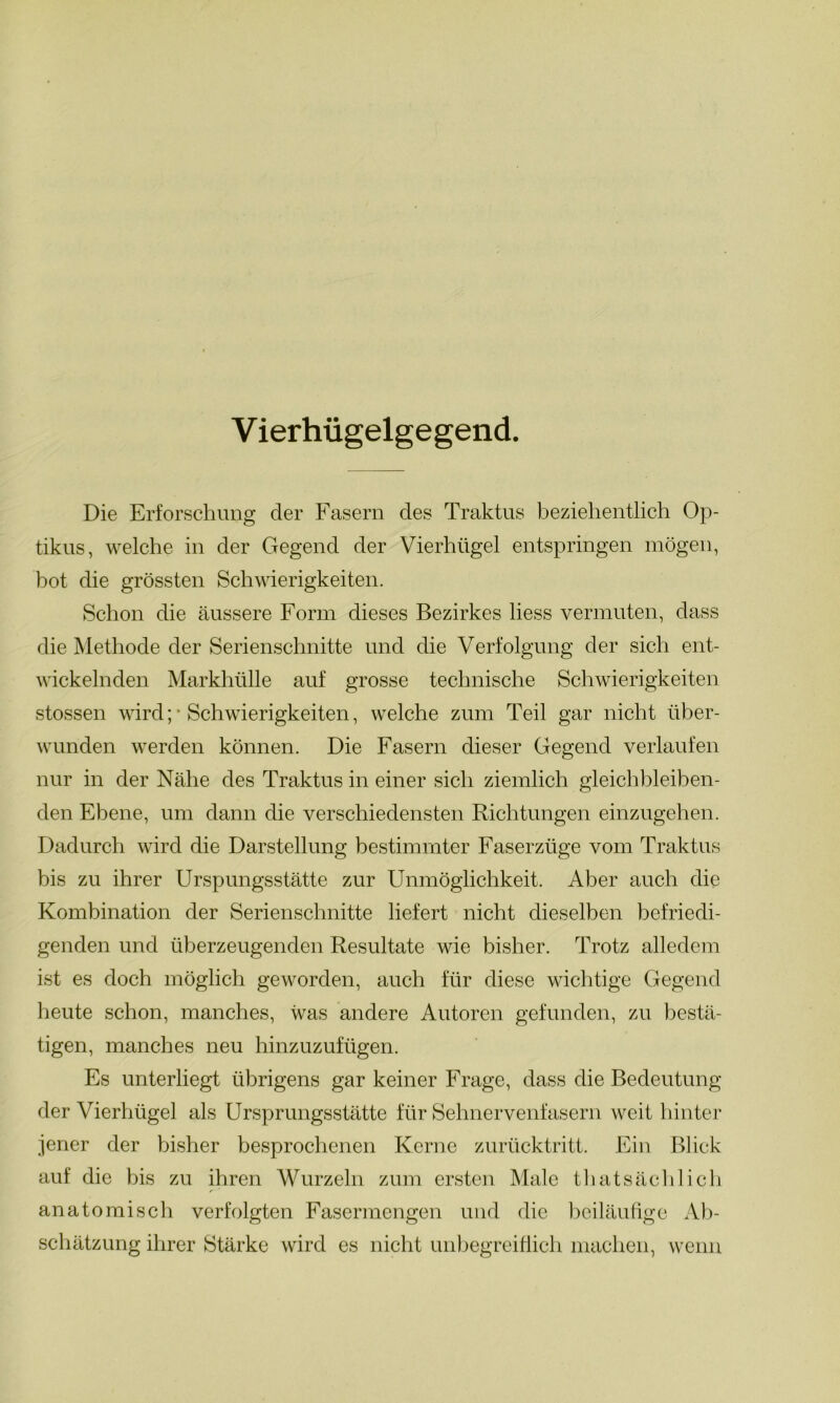 V ierhügelgegend. Die Erforschung der Fasern des Traktus beziehentlich Op- tikus, welche in der Gegend der Vierhügel entspringen mögen, bot die grössten Schwierigkeiten. Schon die äussere Form dieses Bezirkes liess vermuten, dass die Methode der Serienschnitte und die Verfolgung der sich ent- wickelnden Markhülle auf grosse technische Schwierigkeiten stossen wird; * Schwierigkeiten, welche zum Teil gar nicht über- wunden werden können. Die Fasern dieser Gegend verlaufen nur in der Nähe des Traktus in einer sich ziemlich gleichbleiben- den Ebene, um dann die verschiedensten Richtungen einzugehen. Dadurch wird die Darstellung bestimmter Faserzüge vom Traktus bis zu ihrer Urspungsstätte zur Unmöglichkeit. Aber auch die Kombination der Serienschnitte liefert nicht dieselben befriedi- genden und überzeugenden Resultate wie bisher. Trotz alledem ist es doch möglich geworden, auch für diese wichtige Gegend heute schon, manches, was andere Autoren gefunden, zu bestä- tigen, manches neu hinzuzufügen. Es unterliegt übrigens gar keiner Frage, dass die Bedeutung der Vierhügel als Ursprungsstätte für Sehnervenfasern weit hinter jener der bisher besprochenen Kerne zurücktritt. Ein Blick auf die bis zu ihren Wurzeln zum ersten Male thatsächlich r anatomisch verfolgten Fasermengen und die beiläufige Ab- schätzung ihrer Stärke wird es nicht unbegreiflich machen, wenn