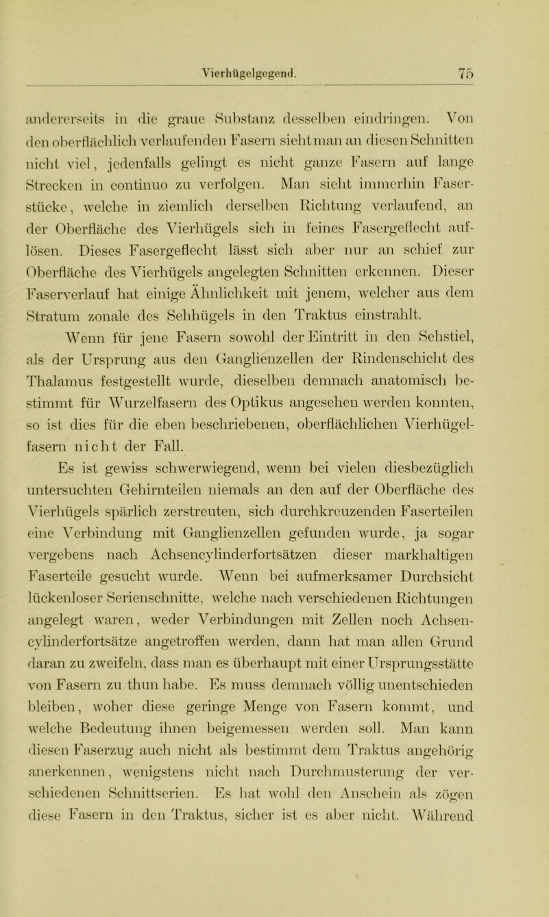 andererseits in die graue Substanz desselben eindringen. Von den oberflächlich verlaufenden Fasern sieht man an diesen Schnitten nicht viel, jedenfalls gelingt es nicht ganze Fasern auf lange Strecken in continuo zu verfolgen. Man sieht immerhin Faser- stücke, welche in ziemlich derselben Richtung verlaufend, an der Oberfläche des Vierhügels sich in feines Fasergeflecht auf- lösen. Dieses Fasergeflecht lässt sich aber nur an schief zur Oberfläche des Vierhügels angelegten Schnitten erkennen. Dieser Faserverlauf hat einige Ähnlichkeit mit jenem, welcher aus dem Stratum zonale des Sehhügels in den Traktus einstrahlt. Wenn für jene Fasern sowohl der Eintritt in den Sehstiel, als der Ursprung aus den Ganglienzellen der Rindenschicht des Thalamus festgestellt wurde, dieselben demnach anatomisch be- stimmt für Wurzelfasern des Optikus angesehen werden konnten, so ist dies für die eben beschriebenen, oberflächlichen Vierhügel- fasern nicht der Fall. Es ist gewiss schwerwiegend, wenn bei vielen diesbezüglich untersuchten Gehirnteilen niemals an den auf der Oberfläche des Vierhügels spärlich zerstreuten, sich durchkreuzenden Faserteilen eine Verbindung mit Ganglienzellen gefunden wurde, ja sogar vergebens nach Achsencylinderfortsätzen dieser markhaltigen Faserteile gesucht wurde. Wenn bei aufmerksamer Durchsicht lückenloser Serienschnitte, welche nach verschiedenen Richtungen angelegt waren, weder Verbindungen mit Zellen noch Achsen- cylinderfortsätze angetroffen werden, dann hat man allen Grund daran zu zweifeln, dass man es überhaupt mit einer Ursprungsstätte von Fasern zu thun habe. Es muss demnach völlig unentschieden bleiben, woher diese geringe Menge von Fasern kommt, und welche Bedeutung ihnen beigemessen werden soll. Man kann diesen Faserzug auch nicht als bestimmt dem Traktus angehörig anerkennen, wenigstens nicht nach Durchmusterung der ver- schiedenen Schnittserien. Es bat wohl den Anschein als zöiren diese Fasern in den Traktus, sicher ist es aber nicht. Während