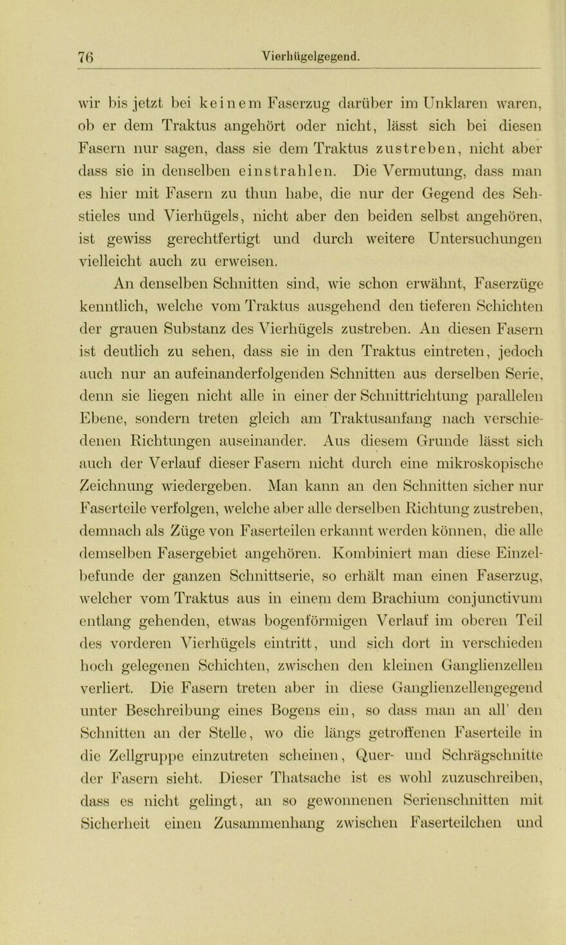 wir bis jetzt bei keinem Faserzug darüber im Unklaren waren, ob er dem Traktus angehört oder nicht, lässt sich bei diesen Fasern nur sagen, dass sie dem Traktus zu streben, nicht aber dass sie in denselben einstrahlen. Die Vermutung, dass man es hier mit Fasern zu thun habe, die nur der Gegend des Seh- stieles und Vierhügels, nicht aber den beiden selbst angehören, ist gewiss gerechtfertigt und durch weitere Untersuchungen vielleicht auch zu erweisen. An denselben Schnitten sind, wie schon erwähnt, Faserzüge kenntlich, welche vom Traktus ausgehend den tieferen Schichten der grauen Substanz des Vierhügels zustreben. An diesen Fasern ist deutlich zu sehen, dass sie in den Traktus eintreten, jedoch auch nur an aufeinanderfolgenden Schnitten aus derselben Serie, denn sie liegen nicht alle in einer der Schnittrichtung parallelen Ebene, sondern treten gleich am Traktusanfang nach verschie- denen Richtungen auseinander. Aus diesem Grunde lässt sich auch der Verlauf dieser Fasern nicht durch eine mikroskopische Zeichnung wiedergeben. Man kann an den Schnitten sicher nur Faserteile verfolgen, welche aber alle derselben Richtung zustreben, demnach als Züge von Faserteilen erkannt werden können, die alle demselben Fasergebiet angehören. Kombiniert man diese Einzel- befunde der ganzen Schnittserie, so erhält man einen Faserzug, welcher vom Traktus aus in einem dem Brachium conjunctivum entlang gehenden, etwas bogenförmigen Verlauf im oberen Teil des vorderen Vierhügels eintritt, und sich dort in verschieden hoch gelegenen Schichten, zwischen den kleinen Ganglienzellen verliert. Die Fasern treten aber in diese Ganglienzellengegend unter Beschreibung eines Bogens ein, so dass man an all’ den Schnitten an der Stelle, wo die längs getroffenen Faserteile in die Zellgruppe einzutreten scheinen, Quer- und Schrägschnitte der Fasern sieht. Dieser Tliatsache ist es wohl zuzuschreiben, dass es nicht gelingt, an so gewonnenen Serienschnitten mit Sicherheit einen Zusammenhang zwischen Faserteilchen und