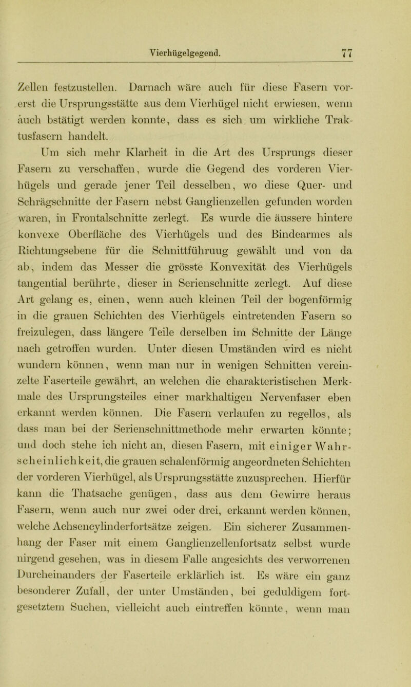 Zellen festzustellen. Darnach wäre auch für diese Fasern vor- erst die Ursprungsstätte aus dem Vierhügel nicht erwiesen, wenn auch bstätigt werden konnte, dass es sich um wirkliche Trak- tusfasern handelt. Um sich mehr Klarheit in die Art des Ursprungs dieser Fasern zu verschaffen, wurde die Gegend des vorderen Vier- hügels und gerade jener Teil desselben, wo diese Quer- und Schrägschnitte der Fasern nebst Ganglienzellen gefunden worden waren, in Frontalschnitte zerlegt. Es wurde die äussere hintere konvexe Oberfläche des Vierhügels und des Bindearmes als Richtungsebene für die Schnittführuug gewählt und von da ab, indem das Messer die grösste Konvexität des Vierhügels tangential berührte, dieser in Serienschnitte zerlegt. Auf diese Art gelang es, einen, wenn auch kleinen Teil der bogenförmig in die grauen Schichten des Vierhügels eintretenden Fasern so freizulegen, dass längere Teile derselben im Schnitte der Länge nach getroffen wurden. Unter diesen Umständen wird es nicht wundern können, wenn man nur in wenigen Schnitten verein- zelte Faserteile gewährt, an welchen die charakteristischen Merk- male des Ursprungsteiles einer markhaltigen Nervenfaser eben erkannt werden können. Die Fasern verlaufen zu regellos, als dass man bei der Serienschnittmethode mehr erwarten könnte; und doch stehe ich nicht an, diesen Fasern, mit einiger Wahr- sch ein 1 ich k e i t, die grauen schalenförmig angeordneten Schichtei 1 der vorderen Vierhügel, als Ursprungsstätte zuzusprechen. Hierfür kann die Thatsache genügen, dass aus dem Gewirre heraus Fasern, wenn auch nur zwei oder drei, erkannt werden können, welche Achsencylinderfortsätze zeigen. Ein sicherer Zusammen- hang der Faser mit einem Ganglienzellenfortsatz selbst wurde nirgend gesehen, was in diesem Falle angesichts des verworrenen Durcheinanders der Faserteile erklärlich ist. Es wäre ein ganz /- - o besonderer Zufall, der unter Umständen, bei geduldigem fort- gesetztem Suchen, vielleicht auch eintreffen könnte, wenn man