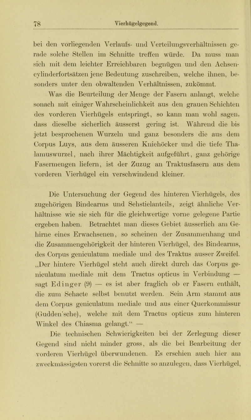 bei den vorliegenden Verlaufs- und Verteilungsverhältnissen ge- rade solche Stellen im Schnitte treffen würde. Da muss man sich mit dem leichter Erreichbaren begnügen und den Achsen- cylinderfortsätzen jene Bedeutung zuschreiben, welche ihnen, be- sonders unter den obwaltenden Verhältnissen, zukömmt. Was die Beurteilung der Menge der Fasern anlangt, welche sonach mit einiger Wahrscheinlichkeit aus den grauen Schichten des vorderen Vierhügels entspringt, so kann man wohl sagen, dass dieselbe sicherlich äusserst gering ist. Während die bis jetzt besprochenen Wurzeln und ganz besonders die aus dem Corpus Luys, aus dem äusseren Kniehöcker und die tiefe Tha- lamuswurzel, nach ihrer Mächtigkeit aufgeführt, ganz gehörige Fasermengen liefern, ist der Zuzug an Traktusfasern aus dem vorderen Vierhügel ein verschwindend kleiner. Die Untersuchung der Gegend des hinteren Vierhügels, des zugehörigen Bindearms und Sehstielanteils, zeigt ähnliche Ver- hältnisse wie sie sich für die gleichwertige vorne gelegene Partie ergeben haben. Betrachtet man dieses Gebiet äusserlich am Ge- hirne eines Erwachsenen, so scheinen der Zusammenhang und die Zusammengehörigkeit der hinteren Vierhügel, des Bindearms, des Corpus geniculatum mediale und des Traktus ausser Zweifel. „Der hintere Vierhügel steht auch direkt durch das Corpus ge- niculatum mediale mit dem Tractus opticus in Verbindung — sagt Edinger (9) — es ist aber fraglich ob er Fasern enthält, die zum Sehacte selbst benutzt werden. Sein Arm stammt aus dem Corpus geniculatum mediale und aus einer Querkommissur (Gudden’sche), welche mit dem Tractus opticus zum hinteren Winkel des Chiasma gelangt.“ — Die technischen Schwierigkeiten bei der Zerlegung dieser Gegend sind nicht minder gross, als die bei Bearbeitung der vorderen Vierhügel überwundenen. Es erschien auch hier am zweckmässigsten vorerst die Schnitte so anzulegen, dass Vierhügel,