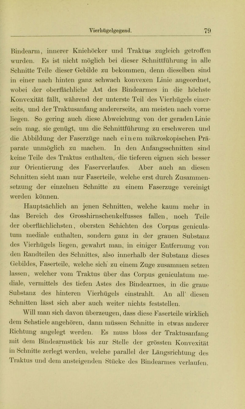 Bindearm, innerer Kniehöcker und Traktus zugleich getroffen wurden. Es ist nicht möglich bei dieser Schnittführung in alle Schnitte Teile dieser Gebilde zu bekommen, denn dieselben sind in einer nach hinten ganz schwach konvexen Linie angeordnet, wobei der oberflächliche Ast des Bindearmes in die höchste Konvexität fällt, während der unterste Teil des Vierhügels einer- seits, und der Traktusanfang andererseits, am meisten nach vorne liegen. So gering auch diese Abweichung von der geraden Linie sein mag, sie genügt, um die Schnittführung zu erschweren und die Abbildung der Faserzüge nach einem mikroskopischen Prä- parate unmöglich zu machen. In den Anfangsschnitten sind keine Teile des Traktus enthalten, die tieferen eignen sich besser zur Orientierung des Faserverlaufes. Aber auch an diesen Schnitten sieht man nur Faserteile, welche erst durch Zusammen- setzung der einzelnen Schnitte zu einem Faserzuge vereinigt werden können. Hauptsächlich an jenen Schnitten, welche kaum mehr in das Bereich des Grosshirnschenkelfusses fallen, noch Teile der oberflächlichsten, obersten Schichten des Corpus genicula- tum mediale enthalten, sondern ganz in der grauen Substanz des Vierhügels liegen, gewahrt man, in einiger Entfernung von den Randteilen des Schnittes, also innerhalb der Substanz dieses Gebildes, Faserteile, welche sich' zu einem Zuge zusammen setzen lassen, welcher vom Traktus über das Corpus geniculatum me- diale, vermittels des tiefen Astes des Bindearmes, in die graue Substanz des hinteren Vierhügels einstrahlt. An all’ diesen Schnitten lässt sich aber auch weiter nichts feststellen. Will man sich davon überzeugen, dass diese Faserteile wirklich dem Sehstiele angehören, dann müssen Schnitte in etwas anderer Richtung angelegt werden. Es muss bloss der Traktusanfang; mit dem Bindearmstück bis zur Stelle der grössten Konvexität in Schnitte zerlegt werden, welche parallel der Längsrichtung des Traktus und dem ansteigenden Stücke des Bindearmes verlaufen.