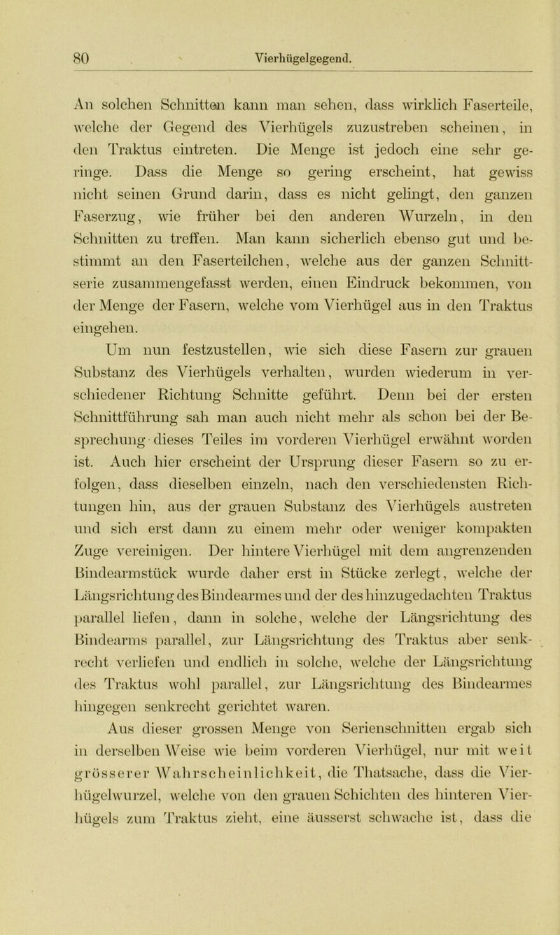 All solchen Schnitten kann man sehen, dass wirklich Faserteile, welche der Gegend des Vierhügels zuzustreben scheinen, in den Traktus eintreten. Die Menge ist jedoch eine sehr ge- ringe. Dass die Menge so gering erscheint, hat gewiss nicht seinen Grund darin, dass es nicht gelingt, den ganzen Faserzug, wie früher bei den anderen Wurzeln, in den Schnitten zu treffen. Man kann sicherlich ebenso gut und be- stimmt an den Faserteilchen, welche aus der ganzen Schnitt- serie zusammengefasst werden, einen Eindruck bekommen, von der Menge der Fasern, welche vom Vierhügel aus in den Traktus eingehen. Um nun festzustellen, wie sich diese Fasern zur grauen Substanz des Vierhügels verhalten, wurden wiederum in ver- schiedener Richtung Schnitte geführt. Denn bei der ersten Schnittführung sah man auch nicht mehr als schon bei der Be- sprechung dieses Teiles im vorderen Vierhügel erwähnt worden ist. Auch hier erscheint der Ursprung dieser Fasern so zu er- folgen, dass dieselben einzeln, nach den verschiedensten Rich- tungen hin, aus der grauen Substanz des Vierhügels austreten und sich erst dann zu einem mehr oder weniger kompakten Zuge vereinigen. Der hintere Vierhügel mit dem angrenzenden Bindearm stück wurde daher erst in Stücke zerlegt, welche der Längsrichtung des Bindearmes und der des hinzugedachten Traktus ö Ö ö parallel liefen, dann in solche, welche der Längsrichtung des Bindearms parallel, zur Längsrichtung des Traktus aber senk- recht verliefen und endlich in solche, welche der Längsrichtung des Traktus wohl parallel, zur Längsrichtung des Bindearmes hingegen senkrecht gerichtet waren. Aus dieser grossen Menge von Serienschnitten ergab sich in derselben Weise wie beim vorderen Vierhügel, nur mit weit grösserer Wahrscheinlichkeit, die Thatsache, dass die Vier- hügelwurzel, welche von den grauen Schichten des hinteren Vier- hügels zum Traktus zieht, eine äusserst schwache ist, dass die