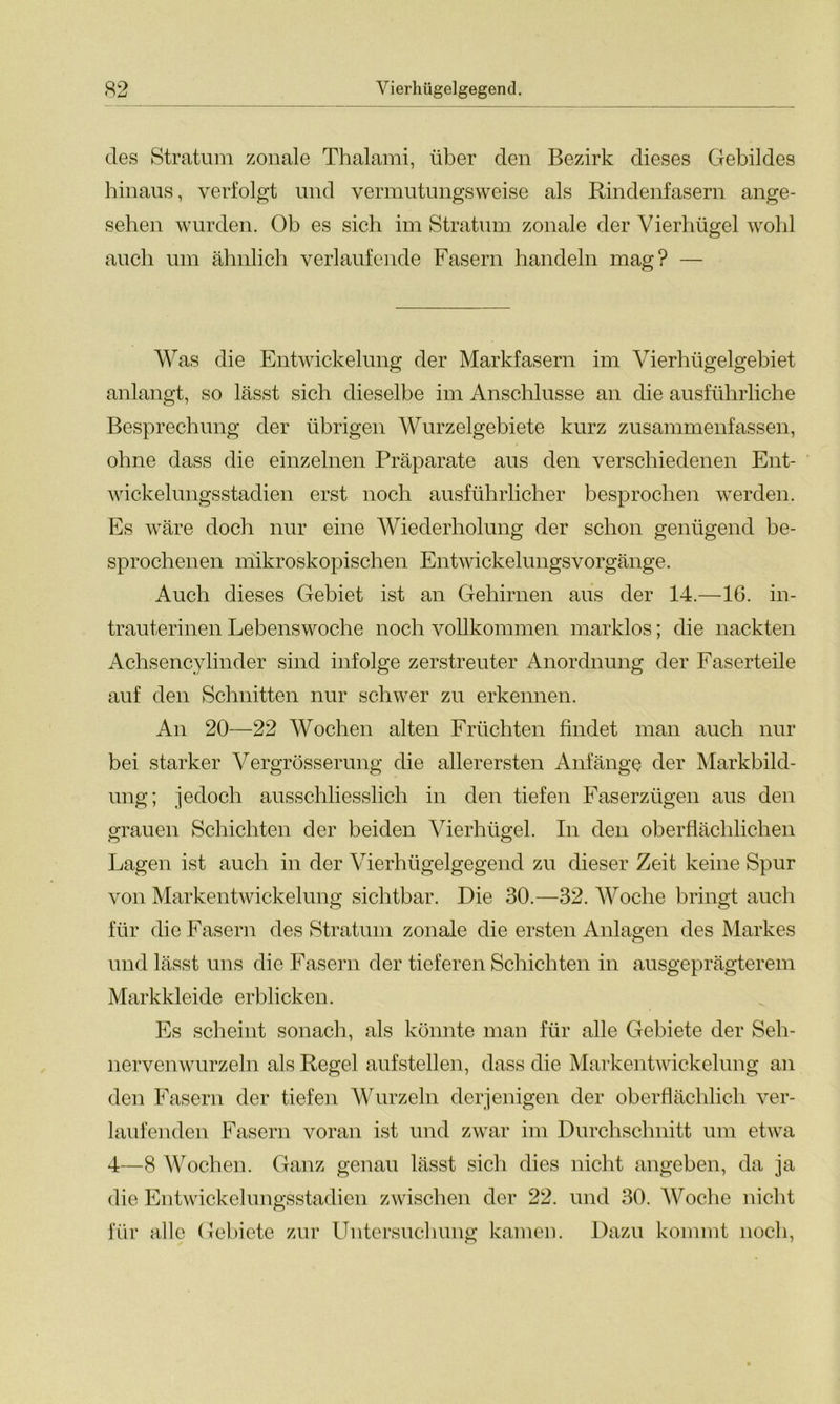 des Stratum zonale Thalami, über den Bezirk dieses Gebildes hinaus, verfolgt und vermutungsweise als Rindenfasern ange- sehen wurden. Ob es sich im Stratum zonale der Vierhügel wohl auch um ähnlich verlaufende Fasern handeln mag? — Was die Entwickelung der Markfasern im Vierhügelgebiet anlangt, so lässt sich dieselbe im Anschlüsse an die ausführliche Besprechung der übrigen Wurzelgebiete kurz zusammenfassen, ohne dass die einzelnen Präparate aus den verschiedenen Ent- wickelungsstadien erst noch ausführlicher besprochen werden. Es wäre doch nur eine Wiederholung der schon genügend be- sprochenen mikroskopischen EntwickelungsVorgänge. Auch dieses Gebiet ist an Gehirnen aus der 14.—16. in- trauterinen Lebenswoche noch vollkommen marklos; die nackten Achsencylinder sind infolge zerstreuter Anordnung der Faserteile auf den Schnitten nur schwer zu erkennen. An 20—22 Wochen alten Früchten findet man auch nur bei starker Vergrösserung die allerersten Anfänge der Markbild- ung; jedoch ausschliesslich in den tiefen Faserzügen aus den grauen Schichten der beiden Vierhügel. In den oberflächlichen Lagen ist auch in der Vierhügelgegend zu dieser Zeit keine Spur von Markentwickelung sichtbar. Die 30.—32. Woche bringt auch für die Fasern des Stratum zonale die ersten Anlagen des Markes und lässt uns die Fasern der tieferen Schichten in ausgeprägterem Markkleide erblicken. Es scheint sonach, als könnte man für alle Gebiete der Seh- nervenwurzeln als Regel aufstellen, dass die Markentwickelung an den Fasern der tiefen Wurzeln derjenigen der oberflächlich ver- laufenden Fasern voran ist und zwar im Durchschnitt um etwa 4—8 Wochen. Ganz genau lässt sich dies nicht angeben, da ja die Entwickelungsstadien zwischen der 22. und 30. Woche nicht für alle Gebiete zur Untersuchung kamen. Dazu kommt noch,