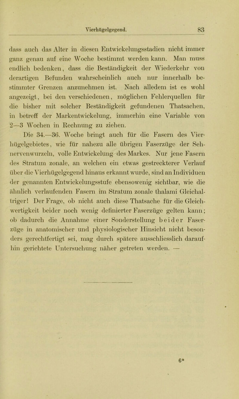 dass auch das Alter in diesen Entwickelungsstadien nicht immer ganz genau auf eine Woche bestimmt werden kann. Man muss r> o endlich bedenken, dass die Beständigkeit der Wiederkehr von derartigen Befunden wahrscheinlich auch nur innerhalb be- stimmter Grenzen anzunehmen ist. Nach alledem ist es wohl angezeigt, bei den verschiedenen, möglichen Fehlerquellen für die bisher mit solcher Beständigkeit gefundenen Thatsachen, in betreff der Markentwickelung, immerhin eine Variable von 2—3 Wochen in Rechnung zu ziehen. Die 34.—36. Woche bringt auch für die Fasern des Vier- hügelgebietes, wie für nahezu alle übrigen Faserzüge der Seh- nervenwurzeln, volle Entwickelung des Markes. Nur jene Fasern des Stratum zonale, an welchen ein etwas gestreckterer Verlauf über die Yierhtigelgegend hinaus erkannt wurde, sind an Individuen der genannten Entwickelungsstufe ebensowenig sichtbar, wie die ähnlich verlaufenden Fasern im Stratum zonale thalami Gleichal- triger! Der Frage, ob nicht auch diese Thatsache für die Gleich- wertigkeit beider noch wenig definierter Faserzüge gelten kann; ob dadurch die Annahme einer Sonderstellung beider Faser- züge in anatomischer und physiologischer Hinsicht nicht beson- ders gerechtfertigt sei, mag durch spätere ausschliesslich darauf- hin gerichtete Untersuchung näher getreten werden. — 6*