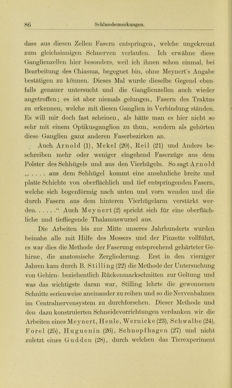 dass aus diesen Zellen Fasern entspringen, welche ungekreuzt zum gleichsinnigen Sehnerven verlaufen. Ich erwähne diese Ganglienzellen hier besonders, weil ich ihnen schon einmal, bei Bearbeitung des Chiasma, begegnet bin, ohne Meynert’s Angabe bestätigen zu können. Dieses Mal wurde dieselbe Gegend eben- falls genauer untersucht und die Ganglienzellen auch wieder angetroffen; es ist aber niemals gelungen, Fasern des Traktus zu erkennen, welche mit diesen Ganglien in Verbindung ständen. Es will mir doch fast scheinen, als hätte man es hier nicht so sehr mit einem Optikusganglion zu thun, sondern als gehörten diese Ganglien ganz anderen Faserbezirken an. Auch Arnold (1), Mekel (20), Reil (21) und Andere be- schreiben mehr oder weniger eingehend Faserzüge aus dem Polster des Sehhügels und aus den Vierhügeln. So sagt Arnold ,, aus dem Sehhügel kommt eine ansehnliche breite und platte Schichte von oberflächlich und tief entspringenden Fasern, welche sich bogenförmig nach unten und vorn wenden und die durch Fasern aus dem hinteren Vierhügelarm verstärkt wer- den “ Auch Meynert(2) spricht sich für eine oberfläch- liche und tiefliegende Thalamuswurzel aus. Die Arbeiten bis zur Mitte unseres Jahrhunderts wurden beinahe alle mit Hilfe des Messers und der Pinzette vollführt, es war dies die Methode der Faserung entsprechend gehärteter Ge- hirne, die anatomische Zergliederung. Erst in den vierziger Jahren kam durch B. Stilling (22) die Methode der Untersuchung von Gehirn- beziehentlich Rückenmarkschnitten zur Geltung und was das wichtigste daran war, Stilling lehrte die gewonnenen Schnitte serienweise aneinander zu reihen und so die Nervenbahnen im Centralnervensystem zu durchforschen. Dieser Methode und den dazu konstruierten Schneidevorrichtungen verdanken wir die Arbeiten eines Meynert, II enle, Wern icke (2o), Schwalbe (24), Forel (25), Huguenin (26), Schnopfhagen (27) und nicht zuletzt eines Guddcn (28), durch welchen das Tierexperiment